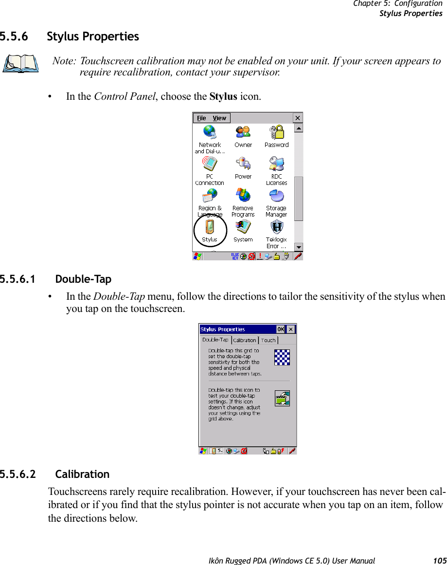 Chapter 5: ConfigurationStylus PropertiesIkôn Rugged PDA (Windows CE 5.0) User Manual 1055.5.6 Stylus Properties•In the Control Panel, choose the Stylus icon.5.5.6.1 Double-Tap•In the Double-Tap menu, follow the directions to tailor the sensitivity of the stylus when you tap on the touchscreen.5.5.6.2 CalibrationTouchscreens rarely require recalibration. However, if your touchscreen has never been cal-ibrated or if you find that the stylus pointer is not accurate when you tap on an item, follow the directions below.Note: Touchscreen calibration may not be enabled on your unit. If your screen appears to require recalibration, contact your supervisor.