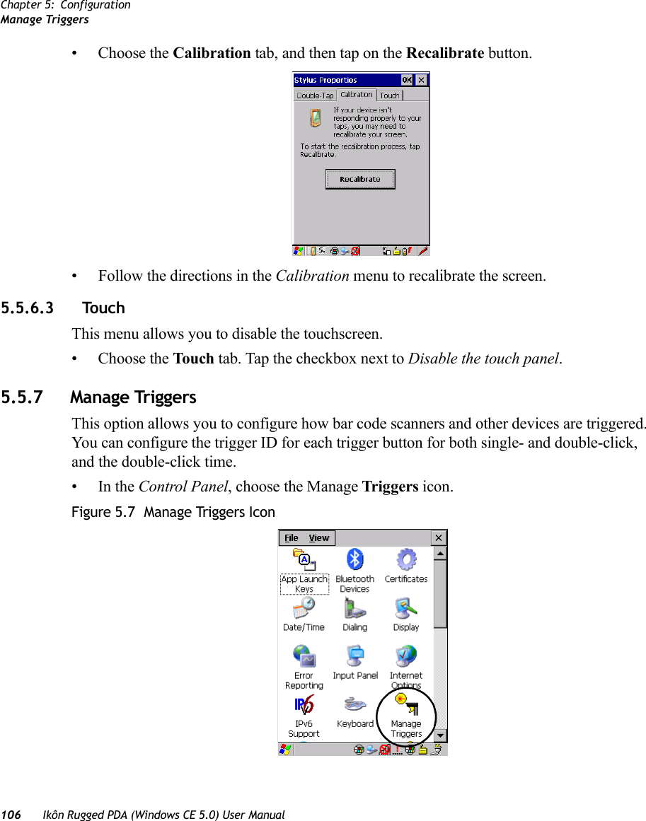 Chapter 5: ConfigurationManage Triggers106 Ikôn Rugged PDA (Windows CE 5.0) User Manual• Choose the Calibration tab, and then tap on the Recalibrate button.• Follow the directions in the Calibration menu to recalibrate the screen.5.5.6.3 TouchThis menu allows you to disable the touchscreen.• Choose the Touch tab. Tap the checkbox next to Disable the touch panel.5.5.7 Manage TriggersThis option allows you to configure how bar code scanners and other devices are triggered. You can configure the trigger ID for each trigger button for both single- and double-click, and the double-click time.•In the Control Panel, choose the Manage Triggers icon.Figure 5.7  Manage Triggers Icon