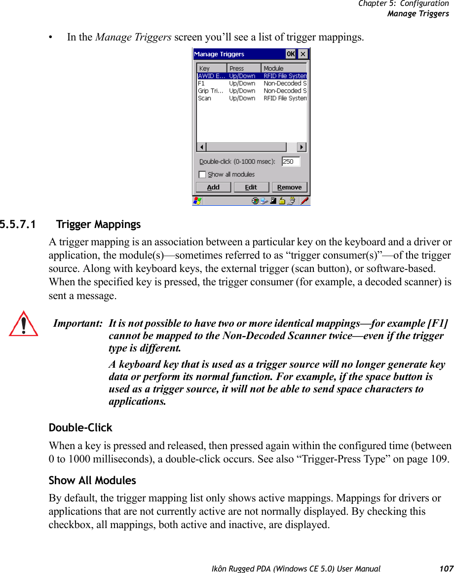 Chapter 5: ConfigurationManage TriggersIkôn Rugged PDA (Windows CE 5.0) User Manual 107•In the Manage Triggers screen you’ll see a list of trigger mappings.5.5.7.1 Trigger MappingsA trigger mapping is an association between a particular key on the keyboard and a driver or application, the module(s)—sometimes referred to as “trigger consumer(s)”—of the trigger source. Along with keyboard keys, the external trigger (scan button), or software-based. When the specified key is pressed, the trigger consumer (for example, a decoded scanner) is sent a message.Double-ClickWhen a key is pressed and released, then pressed again within the configured time (between 0 to 1000 milliseconds), a double-click occurs. See also “Trigger-Press Type” on page 109.Show All ModulesBy default, the trigger mapping list only shows active mappings. Mappings for drivers or applications that are not currently active are not normally displayed. By checking this checkbox, all mappings, both active and inactive, are displayed.Important: It is not possible to have two or more identical mappings—for example [F1] cannot be mapped to the Non-Decoded Scanner twice—even if the trigger type is different.A keyboard key that is used as a trigger source will no longer generate key data or perform its normal function. For example, if the space button is used as a trigger source, it will not be able to send space characters to applications.