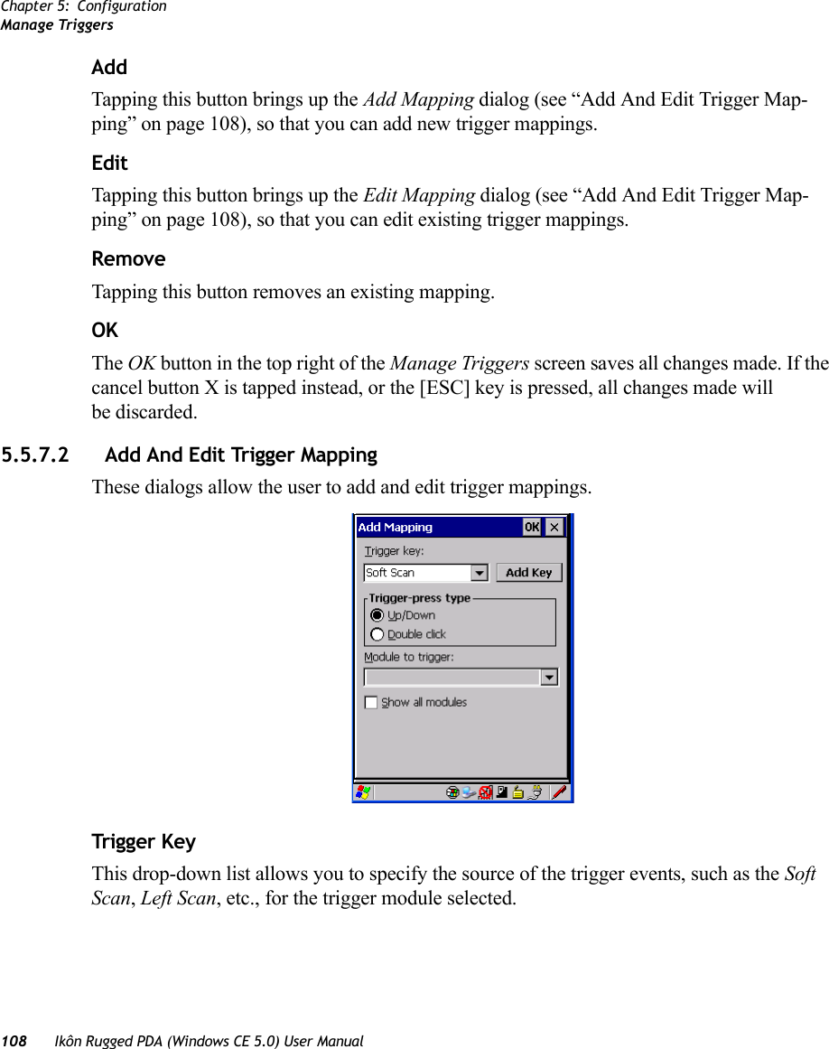 Chapter 5: ConfigurationManage Triggers108 Ikôn Rugged PDA (Windows CE 5.0) User ManualAddTapping this button brings up the Add Mapping dialog (see “Add And Edit Trigger Map-ping” on page 108), so that you can add new trigger mappings.EditTapping this button brings up the Edit Mapping dialog (see “Add And Edit Trigger Map-ping” on page 108), so that you can edit existing trigger mappings.RemoveTapping this button removes an existing mapping.OKThe OK button in the top right of the Manage Triggers screen saves all changes made. If the cancel button X is tapped instead, or the [ESC] key is pressed, all changes made will be discarded.5.5.7.2 Add And Edit Trigger MappingThese dialogs allow the user to add and edit trigger mappings. Trigger KeyThis drop-down list allows you to specify the source of the trigger events, such as the Soft Scan, Left Scan, etc., for the trigger module selected.