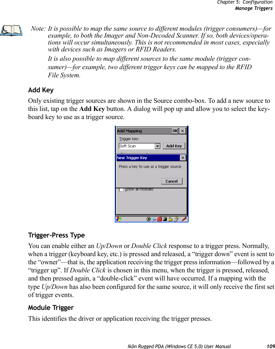 Chapter 5: ConfigurationManage TriggersIkôn Rugged PDA (Windows CE 5.0) User Manual 109Add KeyOnly existing trigger sources are shown in the Source combo-box. To add a new source to this list, tap on the Add Key button. A dialog will pop up and allow you to select the key-board key to use as a trigger source.Trigger-Press Type You can enable either an Up/Down or Double Click response to a trigger press. Normally, when a trigger (keyboard key, etc.) is pressed and released, a “trigger down” event is sent to the “owner”—that is, the application receiving the trigger press information—followed by a “trigger up”. If Double Click is chosen in this menu, when the trigger is pressed, released, and then pressed again, a “double-click” event will have occurred. If a mapping with the type Up/Down has also been configured for the same source, it will only receive the first set of trigger events.Module TriggerThis identifies the driver or application receiving the trigger presses.Note: It is possible to map the same source to different modules (trigger consumers)—for example, to both the Imager and Non-Decoded Scanner. If so, both devices/opera-tions will occur simultaneously. This is not recommended in most cases, especially with devices such as Imagers or RFID Readers.It is also possible to map different sources to the same module (trigger con-sumer)—for example, two different trigger keys can be mapped to the RFID File System.