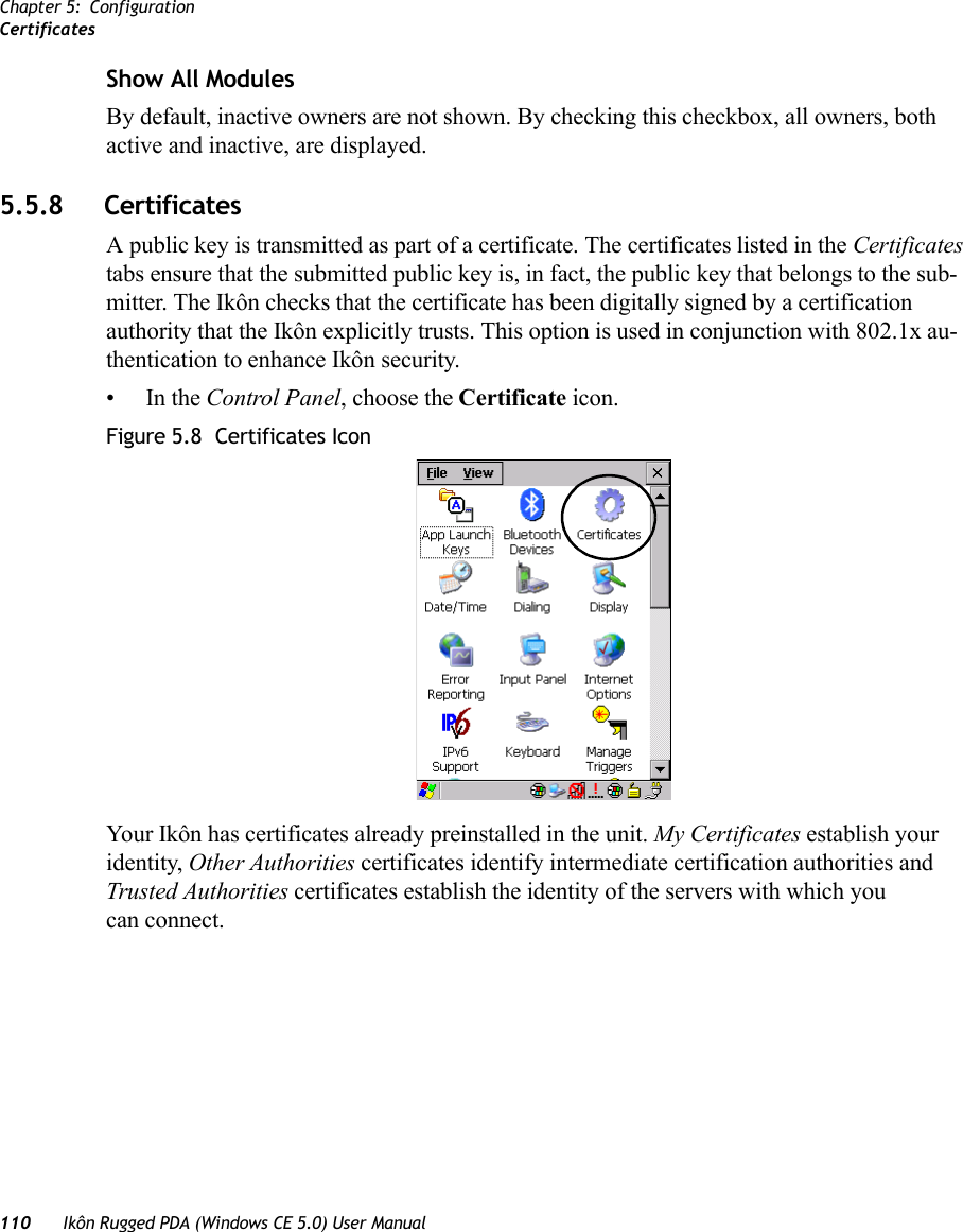 Chapter 5: ConfigurationCertificates110 Ikôn Rugged PDA (Windows CE 5.0) User ManualShow All ModulesBy default, inactive owners are not shown. By checking this checkbox, all owners, both active and inactive, are displayed.5.5.8 Certificates A public key is transmitted as part of a certificate. The certificates listed in the Certificates tabs ensure that the submitted public key is, in fact, the public key that belongs to the sub-mitter. The Ikôn checks that the certificate has been digitally signed by a certification authority that the Ikôn explicitly trusts. This option is used in conjunction with 802.1x au-thentication to enhance Ikôn security.•In the Control Panel, choose the Certificate icon.Figure 5.8  Certificates IconYour Ikôn has certificates already preinstalled in the unit. My Certificates establish your identity, Other Authorities certificates identify intermediate certification authorities and Trusted Authorities certificates establish the identity of the servers with which you can connect. 