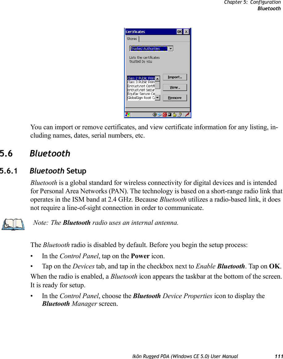 Chapter 5: ConfigurationBluetoothIkôn Rugged PDA (Windows CE 5.0) User Manual 111You can import or remove certificates, and view certificate information for any listing, in-cluding names, dates, serial numbers, etc.5.6 Bluetooth5.6.1 Bluetooth SetupBluetooth is a global standard for wireless connectivity for digital devices and is intended for Personal Area Networks (PAN). The technology is based on a short-range radio link that operates in the ISM band at 2.4 GHz. Because Bluetooth utilizes a radio-based link, it does not require a line-of-sight connection in order to communicate. The Bluetooth radio is disabled by default. Before you begin the setup process:•In the Control Panel, tap on the Power icon. • Tap on the Devices tab, and tap in the checkbox next to Enable Bluetooth. Tap on OK. When the radio is enabled, a Bluetooth icon appears the taskbar at the bottom of the screen. It is ready for setup.•In the Control Panel, choose the Bluetooth Device Properties icon to display the Bluetooth Manager screen.Note: The Bluetooth radio uses an internal antenna.