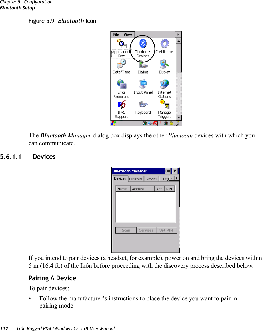 Chapter 5: ConfigurationBluetooth Setup112 Ikôn Rugged PDA (Windows CE 5.0) User ManualFigure 5.9  Bluetooth IconThe Bluetooth Manager dialog box displays the other Bluetooth devices with which you can communicate.5.6.1.1 Devices If you intend to pair devices (a headset, for example), power on and bring the devices within 5 m (16.4 ft.) of the Ikôn before proceeding with the discovery process described below.Pairing A DeviceTo pair devices:• Follow the manufacturer’s instructions to place the device you want to pair in pairing mode