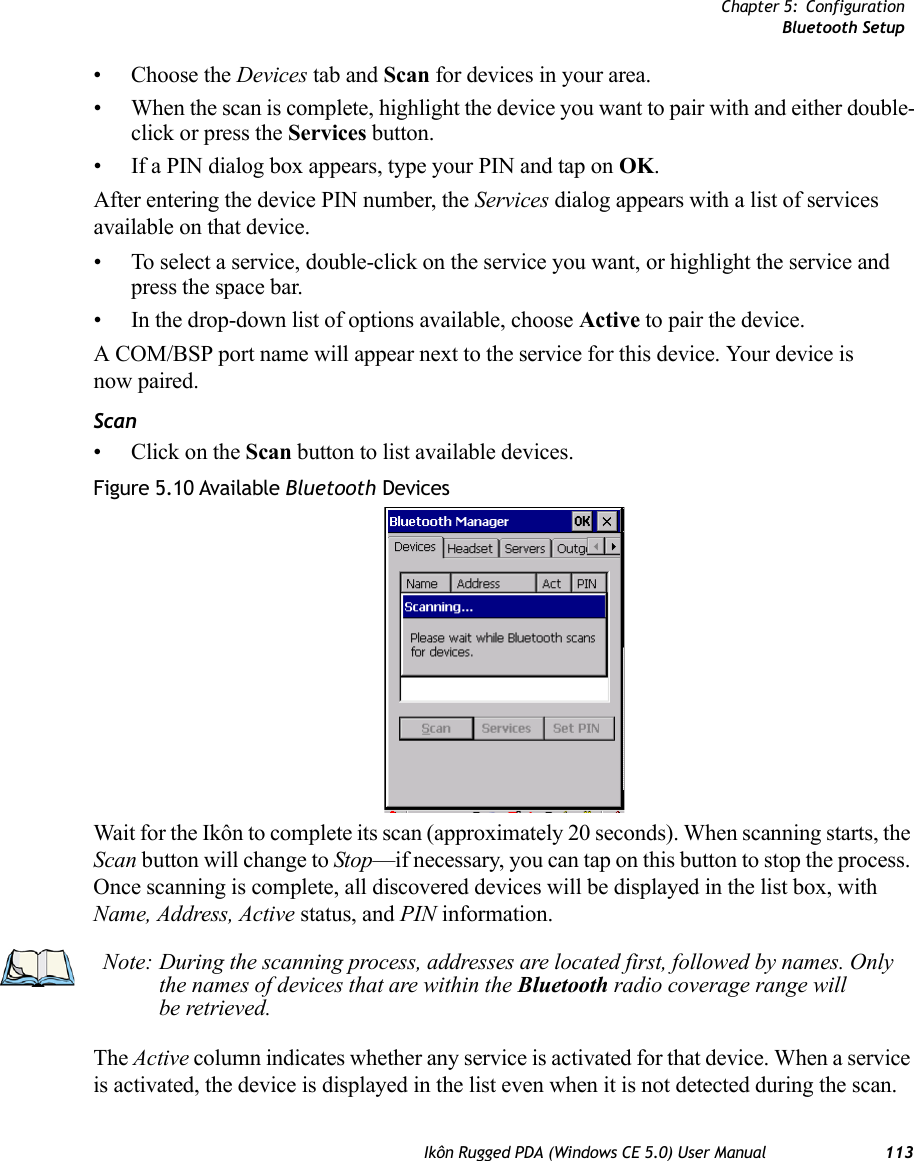 Chapter 5: ConfigurationBluetooth SetupIkôn Rugged PDA (Windows CE 5.0) User Manual 113• Choose the Devices tab and Scan for devices in your area. • When the scan is complete, highlight the device you want to pair with and either double-click or press the Services button.   • If a PIN dialog box appears, type your PIN and tap on OK.After entering the device PIN number, the Services dialog appears with a list of services available on that device. • To select a service, double-click on the service you want, or highlight the service and press the space bar. • In the drop-down list of options available, choose Active to pair the device. A COM/BSP port name will appear next to the service for this device. Your device is now paired. Scan• Click on the Scan button to list available devices.Figure 5.10 Available Bluetooth DevicesWait for the Ikôn to complete its scan (approximately 20 seconds). When scanning starts, the Scan button will change to Stop—if necessary, you can tap on this button to stop the process. Once scanning is complete, all discovered devices will be displayed in the list box, with Name, Address, Active status, and PIN information.The Active column indicates whether any service is activated for that device. When a service is activated, the device is displayed in the list even when it is not detected during the scan. Note: During the scanning process, addresses are located first, followed by names. Only the names of devices that are within the Bluetooth radio coverage range will be retrieved.