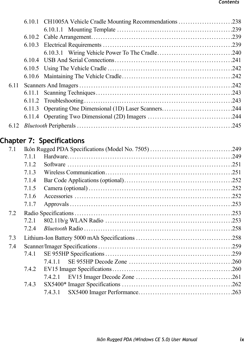 ContentsIkôn Rugged PDA (Windows CE 5.0) User Manual ix6.10.1 CH1005A Vehicle Cradle Mounting Recommendations .......................2386.10.1.1 Mounting Template .................................................2396.10.2 Cable Arrangement............................................................2396.10.3 Electrical Requirements .......................................................2396.10.3.1 Wiring Vehicle Power To The Cradle................................2406.10.4 USB And Serial Connections..................................................2416.10.5 Using The Vehicle Cradle.....................................................2426.10.6 Maintaining The Vehicle Cradle...............................................2426.11 Scanners And Imagers.................................................................2426.11.1 Scanning Techniques..........................................................2436.11.2 Troubleshooting ...............................................................2436.11.3 Operating One Dimensional (1D) Laser Scanners..............................2446.11.4 Operating Two Dimensional (2D) Imagers ....................................2446.12 Bluetooth Peripherals..................................................................245Chapter 7:  Specifications7.1 Ikôn Rugged PDA Specifications (Model No. 7505) . . .................................2497.1.1 Hardware......................................................................2497.1.2 Software ......................................................................2517.1.3 Wireless Communication......................................................2517.1.4 Bar Code Applications (optional)..............................................2527.1.5 Camera (optional).............................................................2527.1.6 Accessories . ..................................................................2527.1.7 Approvals.....................................................................2537.2 Radio Specifications...................................................................2537.2.1 802.11b/g WLAN Radio ......................................................2537.2.4 Bluetooth Radio...............................................................2587.3 Lithium-Ion Battery 5000 mAh Specifications .........................................2587.4 Scanner/Imager Specifications.........................................................2597.4.1 SE 955HP Specifications......................................................2597.4.1.1 SE 955HP Decode Zone ............................................2607.4.2 EV15 Imager Specifications...................................................2607.4.2.1 EV15 Imager Decode Zone .........................................2617.4.3 SX5400* Imager Specifications . ..............................................2627.4.3.1 SX5400 Imager Performance. .......................................263