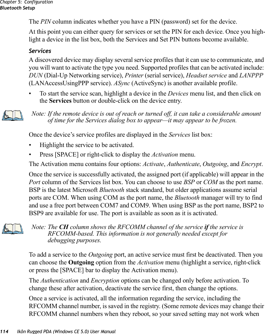 Chapter 5: ConfigurationBluetooth Setup114 Ikôn Rugged PDA (Windows CE 5.0) User ManualThe PIN column indicates whether you have a PIN (password) set for the device.At this point you can either query for services or set the PIN for each device. Once you high-light a device in the list box, both the Services and Set PIN buttons become available.ServicesA discovered device may display several service profiles that it can use to communicate, and you will want to activate the type you need. Supported profiles that can be activated include: DUN (Dial-Up Networking service), Printer (serial service), Headset service and LANPPP (LANAccessUsingPPP service). ASync (ActiveSync) is another available profile.• To start the service scan, highlight a device in the Devices menu list, and then click on the Services button or double-click on the device entry.Once the device’s service profiles are displayed in the Services list box:• Highlight the service to be activated.• Press [SPACE] or right-click to display the Activation menu.The Activation menu contains four options: Activate, Authenticate, Outgoing, and Encrypt.Once the service is successfully activated, the assigned port (if applicable) will appear in the Port column of the Services list box. You can choose to use BSP or COM as the port name. BSP is the latest Microsoft Bluetooth stack standard, but older applications assume serial ports are COM. When using COM as the port name, the Bluetooth manager will try to find and use a free port between COM7 and COM9. When using BSP as the port name, BSP2 to BSP9 are available for use. The port is available as soon as it is activated.To add a service to the Outgoing port, an active service must first be deactivated. Then you can choose the Outgoing option from the Activation menu (highlight a service, right-click or press the [SPACE] bar to display the Activation menu).The Authentication and Encryption options can be changed only before activation. To change these after activation, deactivate the service first, then change the options.Once a service is activated, all the information regarding the service, including the RFCOMM channel number, is saved in the registry. (Some remote devices may change their RFCOMM channel numbers when they reboot, so your saved setting may not work when Note: If the remote device is out of reach or turned off, it can take a considerable amount of time for the Services dialog box to appear—it may appear to be frozen.Note: The CH column shows the RFCOMM channel of the service if the service is RFCOMM-based. This information is not generally needed except for debugging purposes.