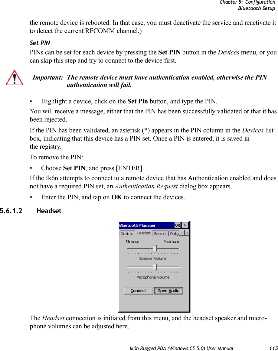 Chapter 5: ConfigurationBluetooth SetupIkôn Rugged PDA (Windows CE 5.0) User Manual 115the remote device is rebooted. In that case, you must deactivate the service and reactivate it to detect the current RFCOMM channel.) Set PINPINs can be set for each device by pressing the Set PIN button in the Devices menu, or you can skip this step and try to connect to the device first. • Highlight a device, click on the Set Pin button, and type the PIN.You will receive a message, either that the PIN has been successfully validated or that it has been rejected.If the PIN has been validated, an asterisk (*) appears in the PIN column in the Devices list box, indicating that this device has a PIN set. Once a PIN is entered, it is saved in the registry.To remove the PIN:• Choose Set PIN, and press [ENTER].If the Ikôn attempts to connect to a remote device that has Authentication enabled and does not have a required PIN set, an Authentication Request dialog box appears. • Enter the PIN, and tap on OK to connect the devices.5.6.1.2  HeadsetThe Headset connection is initiated from this menu, and the headset speaker and micro-phone volumes can be adjusted here. Important: The remote device must have authentication enabled, otherwise the PIN authentication will fail.