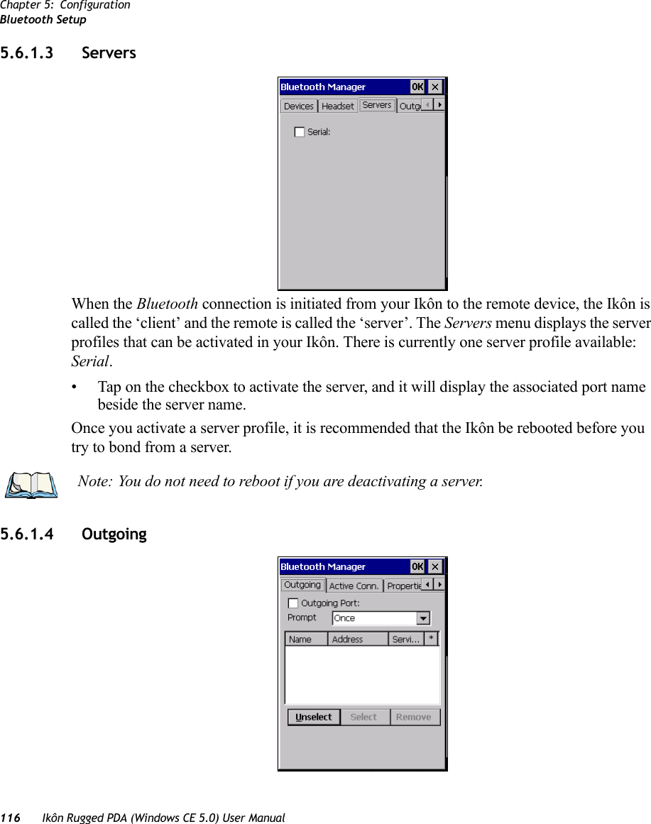 Chapter 5: ConfigurationBluetooth Setup116 Ikôn Rugged PDA (Windows CE 5.0) User Manual5.6.1.3 Servers When the Bluetooth connection is initiated from your Ikôn to the remote device, the Ikôn is called the ‘client’ and the remote is called the ‘server’. The Servers menu displays the server profiles that can be activated in your Ikôn. There is currently one server profile available: Serial. • Tap on the checkbox to activate the server, and it will display the associated port name beside the server name. Once you activate a server profile, it is recommended that the Ikôn be rebooted before you try to bond from a server. 5.6.1.4 Outgoing Note: You do not need to reboot if you are deactivating a server.