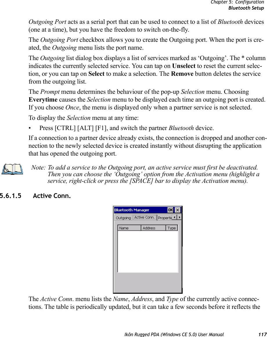 Chapter 5: ConfigurationBluetooth SetupIkôn Rugged PDA (Windows CE 5.0) User Manual 117Outgoing Port acts as a serial port that can be used to connect to a list of Bluetooth devices (one at a time), but you have the freedom to switch on-the-fly.The Outgoing Port checkbox allows you to create the Outgoing port. When the port is cre-ated, the Outgoing menu lists the port name.The Outgoing list dialog box displays a list of services marked as ‘Outgoing’. The * column indicates the currently selected service. You can tap on Unselect to reset the current selec-tion, or you can tap on Select to make a selection. The Remove button deletes the service from the outgoing list.The Prompt menu determines the behaviour of the pop-up Selection menu. Choosing Everytime causes the Selection menu to be displayed each time an outgoing port is created. If you choose Once, the menu is displayed only when a partner service is not selected.To display the Selection menu at any time:• Press [CTRL] [ALT] [F1], and switch the partner Bluetooth device. If a connection to a partner device already exists, the connection is dropped and another con-nection to the newly selected device is created instantly without disrupting the application that has opened the outgoing port.5.6.1.5 Active Conn. The Active Conn. menu lists the Name, Address, and Type of the currently active connec-tions. The table is periodically updated, but it can take a few seconds before it reflects the Note: To add a service to the Outgoing port, an active service must first be deactivated. Then you can choose the ‘Outgoing’ option from the Activation menu (highlight a service, right-click or press the [SPACE] bar to display the Activation menu).