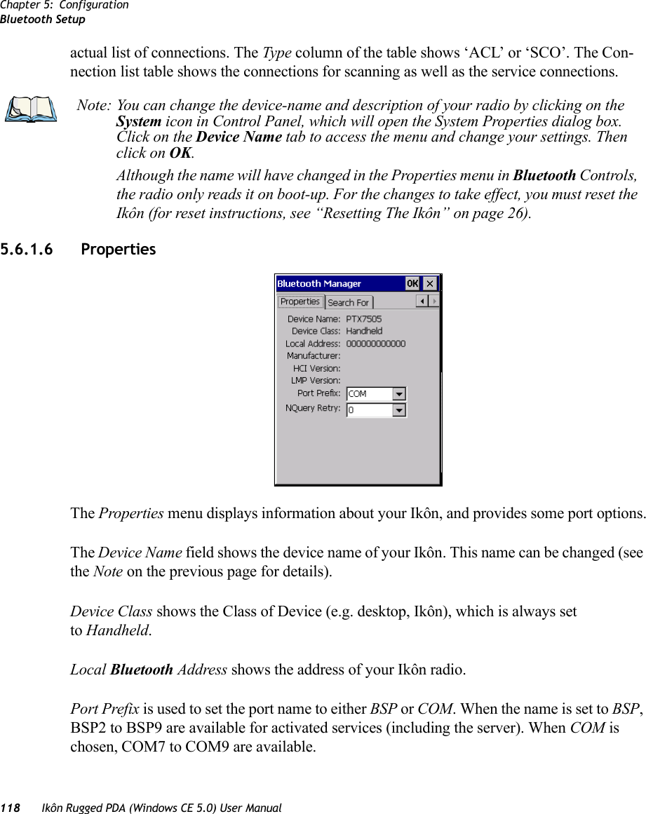 Chapter 5: ConfigurationBluetooth Setup118 Ikôn Rugged PDA (Windows CE 5.0) User Manualactual list of connections. The Type column of the table shows ‘ACL’ or ‘SCO’. The Con-nection list table shows the connections for scanning as well as the service connections.5.6.1.6 Properties The Properties menu displays information about your Ikôn, and provides some port options.The Device Name field shows the device name of your Ikôn. This name can be changed (see the Note on the previous page for details).Device Class shows the Class of Device (e.g. desktop, Ikôn), which is always set to Handheld.Local Bluetooth Address shows the address of your Ikôn radio. Port Prefix is used to set the port name to either BSP or COM. When the name is set to BSP, BSP2 to BSP9 are available for activated services (including the server). When COM is chosen, COM7 to COM9 are available.Note: You can change the device-name and description of your radio by clicking on the System icon in Control Panel, which will open the System Properties dialog box. Click on the Device Name tab to access the menu and change your settings. Then click on OK.Although the name will have changed in the Properties menu in Bluetooth Controls, the radio only reads it on boot-up. For the changes to take effect, you must reset the Ikôn (for reset instructions, see “Resetting The Ikôn” on page 26).