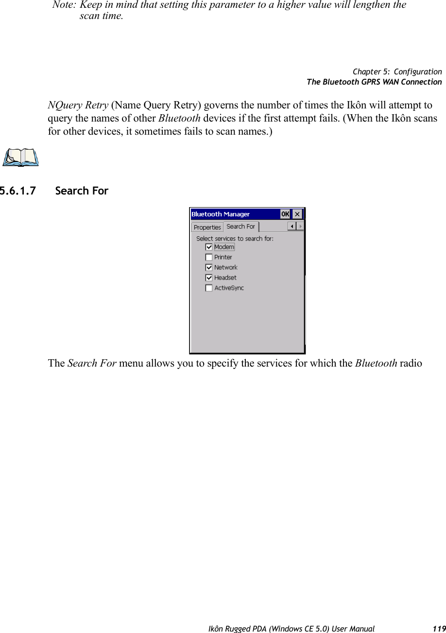 Chapter 5: ConfigurationThe Bluetooth GPRS WAN ConnectionIkôn Rugged PDA (Windows CE 5.0) User Manual 119NQuery Retry (Name Query Retry) governs the number of times the Ikôn will attempt to query the names of other Bluetooth devices if the first attempt fails. (When the Ikôn scans for other devices, it sometimes fails to scan names.) 5.6.1.7 Search For The Search For menu allows you to specify the services for which the Bluetooth radio Note: Keep in mind that setting this parameter to a higher value will lengthen the scan time.