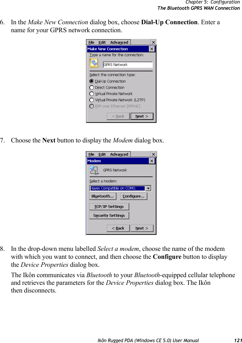 Chapter 5: ConfigurationThe Bluetooth GPRS WAN ConnectionIkôn Rugged PDA (Windows CE 5.0) User Manual 1216. In the Make New Connection dialog box, choose Dial-Up Connection. Enter a name for your GPRS network connection.7. Choose the Next button to display the Modem dialog box.8. In the drop-down menu labelled Select a modem, choose the name of the modem with which you want to connect, and then choose the Configure button to display the Device Properties dialog box.The Ikôn communicates via Bluetooth to your Bluetooth-equipped cellular telephone and retrieves the parameters for the Device Properties dialog box. The Ikôn then disconnects.