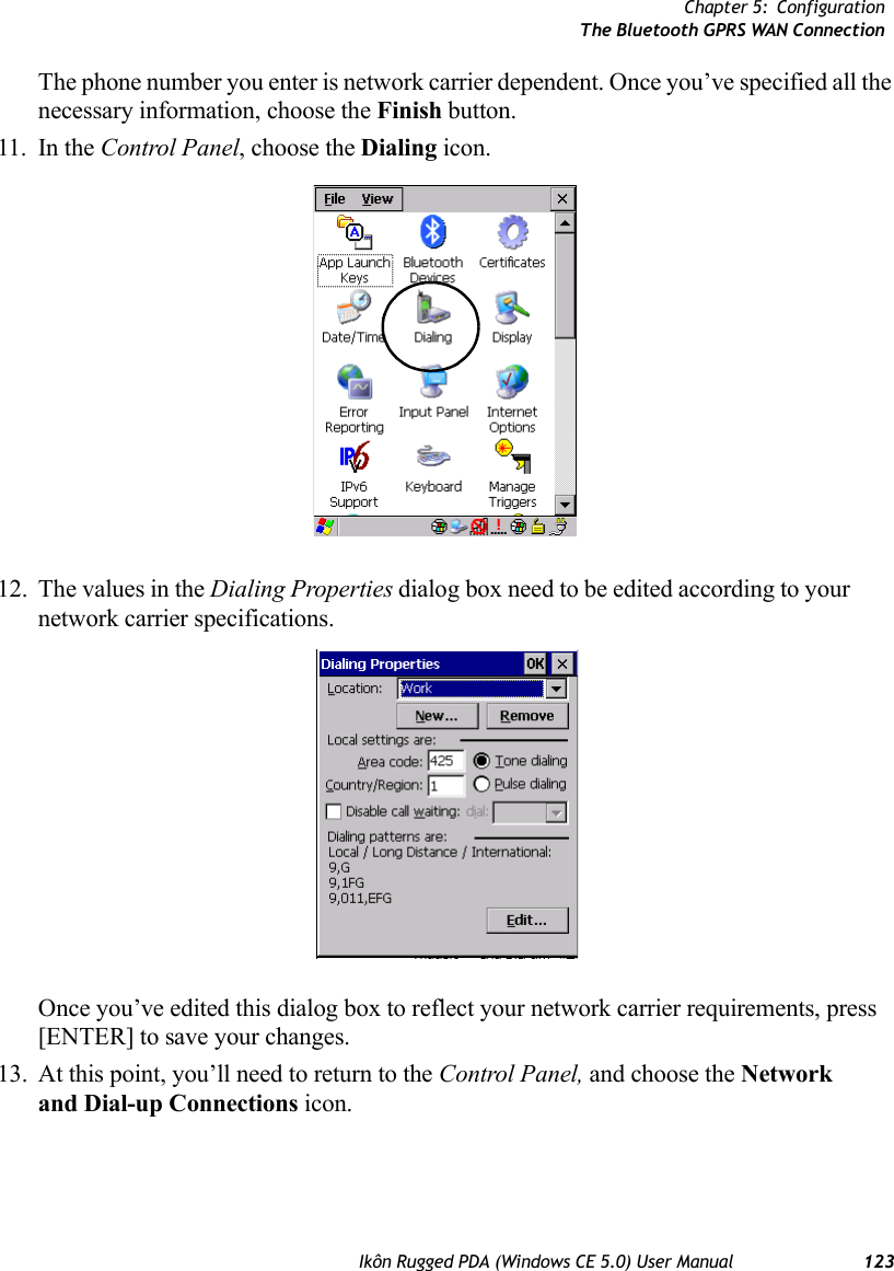 Chapter 5: ConfigurationThe Bluetooth GPRS WAN ConnectionIkôn Rugged PDA (Windows CE 5.0) User Manual 123The phone number you enter is network carrier dependent. Once you’ve specified all the necessary information, choose the Finish button.11. In the Control Panel, choose the Dialing icon.12. The values in the Dialing Properties dialog box need to be edited according to your network carrier specifications.Once you’ve edited this dialog box to reflect your network carrier requirements, press [ENTER] to save your changes.13. At this point, you’ll need to return to the Control Panel, and choose the Network and Dial-up Connections icon.