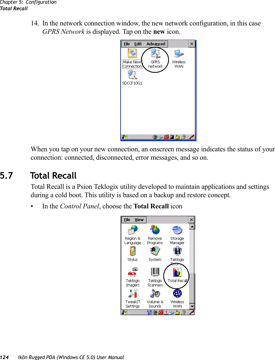 Chapter 5: ConfigurationTotal Recall124 Ikôn Rugged PDA (Windows CE 5.0) User Manual14. In the network connection window, the new network configuration, in this case GPRS Network is displayed. Tap on the new icon.When you tap on your new connection, an onscreen message indicates the status of your connection: connected, disconnected, error messages, and so on. 5.7 Total RecallTotal Recall is a Psion Teklogix utility developed to maintain applications and settings during a cold boot. This utility is based on a backup and restore concept.•In the Control Panel, choose the Total Recall icon