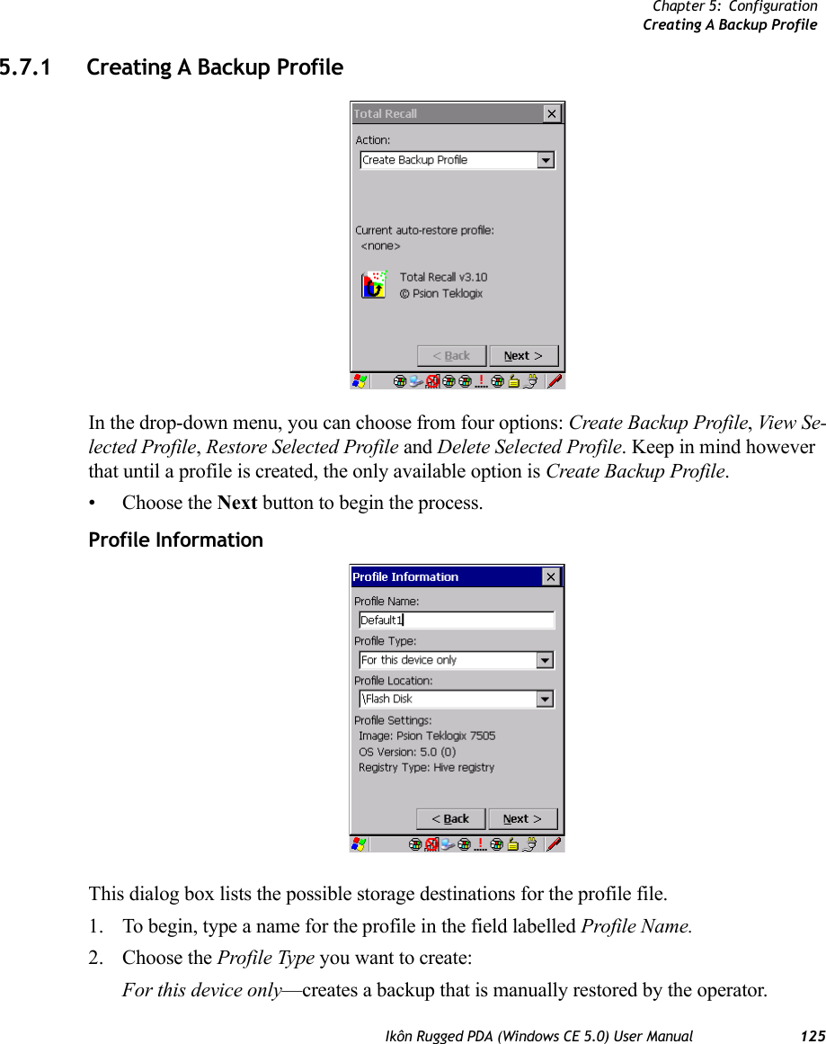 Chapter 5: ConfigurationCreating A Backup ProfileIkôn Rugged PDA (Windows CE 5.0) User Manual 1255.7.1 Creating A Backup ProfileIn the drop-down menu, you can choose from four options: Create Backup Profile, View Se-lected Profile, Restore Selected Profile and Delete Selected Profile. Keep in mind however that until a profile is created, the only available option is Create Backup Profile.• Choose the Next button to begin the process.Profile InformationThis dialog box lists the possible storage destinations for the profile file.1. To begin, type a name for the profile in the field labelled Profile Name. 2. Choose the Profile Type you want to create:For this device only—creates a backup that is manually restored by the operator.