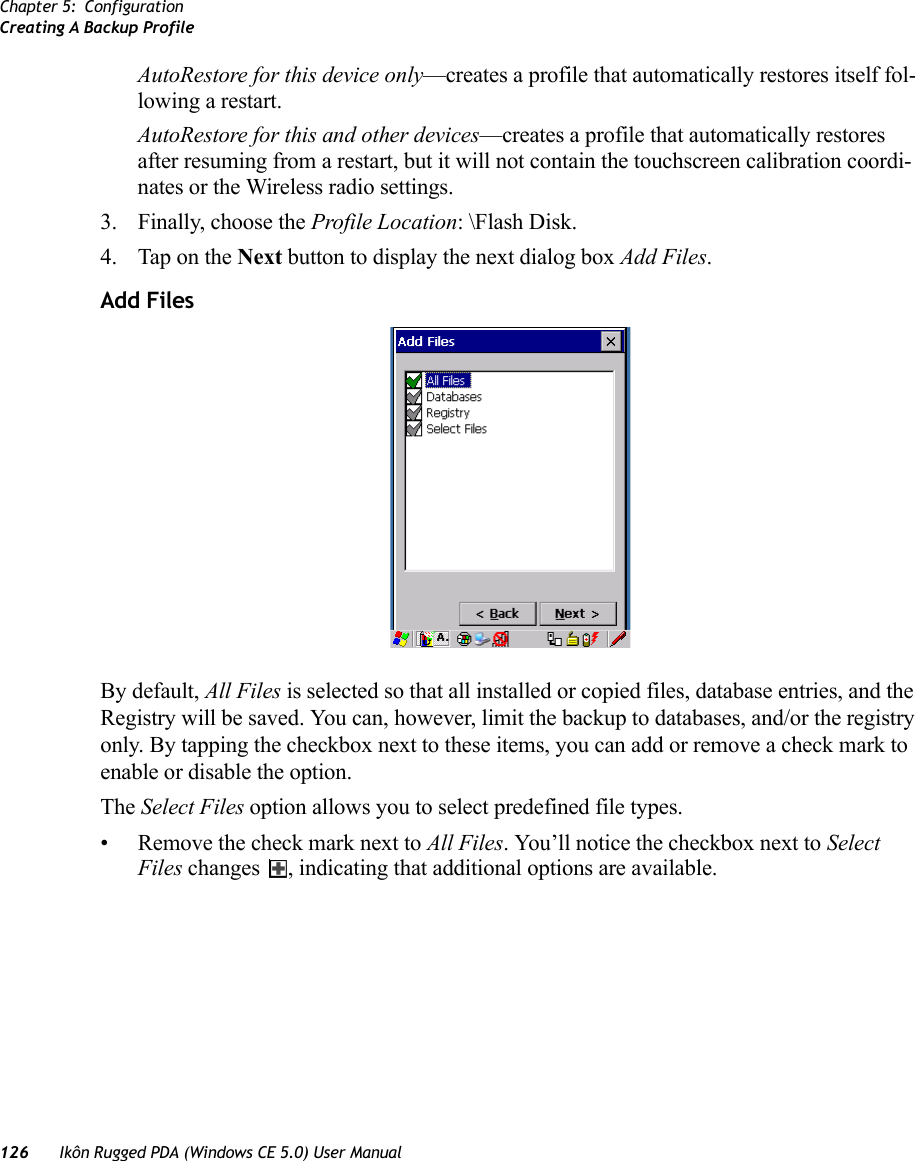 Chapter 5: ConfigurationCreating A Backup Profile126 Ikôn Rugged PDA (Windows CE 5.0) User ManualAutoRestore for this device only—creates a profile that automatically restores itself fol-lowing a restart.AutoRestore for this and other devices—creates a profile that automatically restores after resuming from a restart, but it will not contain the touchscreen calibration coordi-nates or the Wireless radio settings.3. Finally, choose the Profile Location: \Flash Disk. 4. Tap on the Next button to display the next dialog box Add Files.Add FilesBy default, All Files is selected so that all installed or copied files, database entries, and the Registry will be saved. You can, however, limit the backup to databases, and/or the registry only. By tapping the checkbox next to these items, you can add or remove a check mark to enable or disable the option.The Select Files option allows you to select predefined file types.• Remove the check mark next to All Files. You’ll notice the checkbox next to Select Files changes  , indicating that additional options are available.