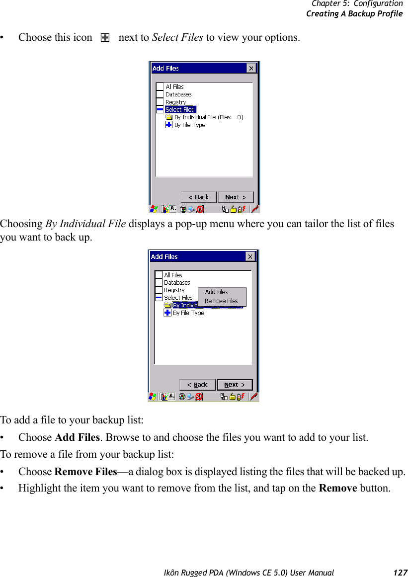 Chapter 5: ConfigurationCreating A Backup ProfileIkôn Rugged PDA (Windows CE 5.0) User Manual 127• Choose this icon   next to Select Files to view your options.Choosing By Individual File displays a pop-up menu where you can tailor the list of files you want to back up.To add a file to your backup list:• Choose Add Files. Browse to and choose the files you want to add to your list. To remove a file from your backup list:• Choose Remove Files—a dialog box is displayed listing the files that will be backed up. • Highlight the item you want to remove from the list, and tap on the Remove button.