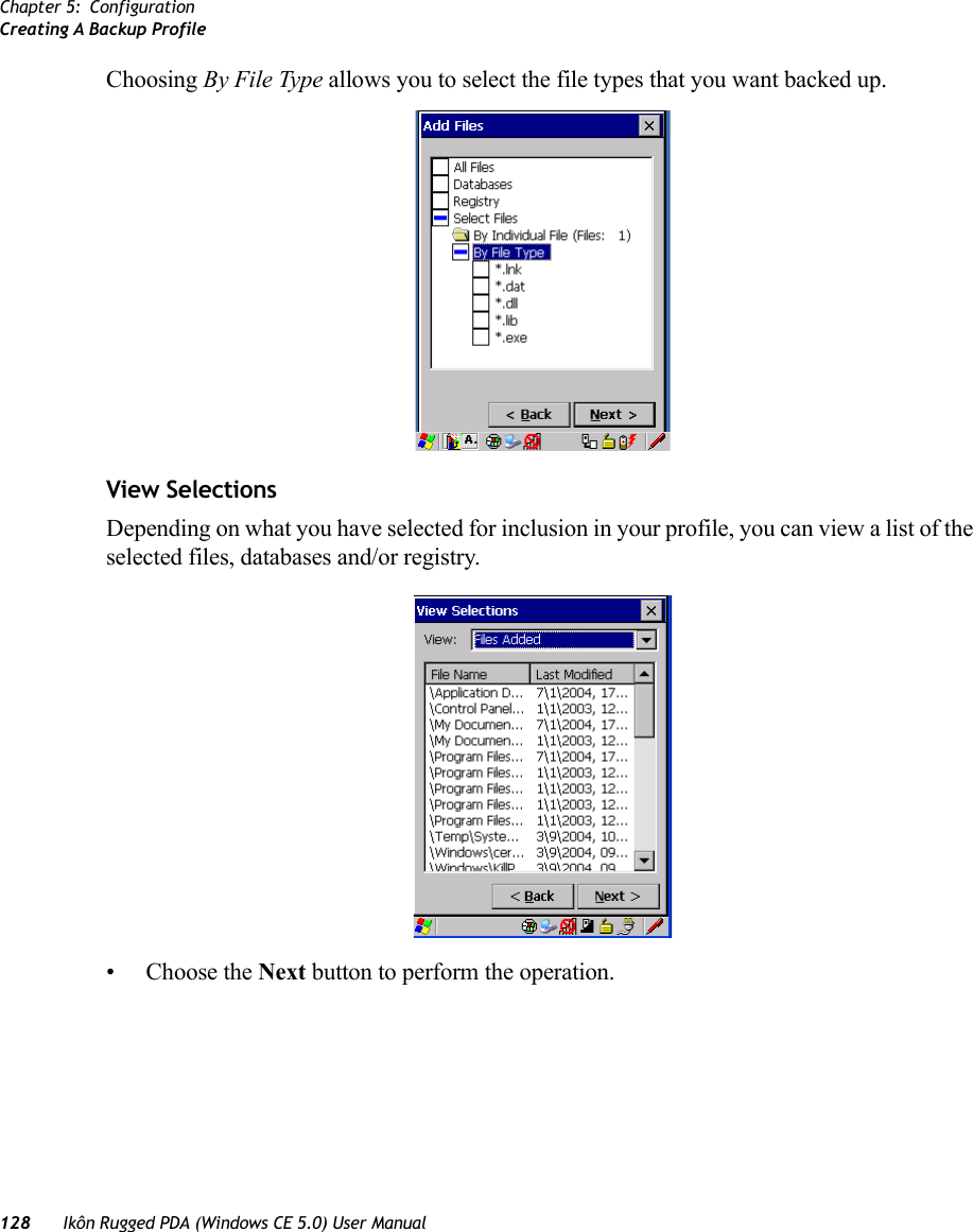 Chapter 5: ConfigurationCreating A Backup Profile128 Ikôn Rugged PDA (Windows CE 5.0) User ManualChoosing By File Type allows you to select the file types that you want backed up.View SelectionsDepending on what you have selected for inclusion in your profile, you can view a list of the selected files, databases and/or registry.• Choose the Next button to perform the operation.