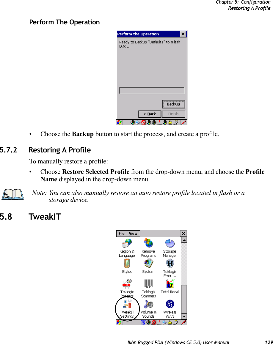 Chapter 5: ConfigurationRestoring A ProfileIkôn Rugged PDA (Windows CE 5.0) User Manual 129Perform The Operation• Choose the Backup button to start the process, and create a profile.5.7.2 Restoring A ProfileTo manually restore a profile:• Choose Restore Selected Profile from the drop-down menu, and choose the Profile Name displayed in the drop-down menu. 5.8 TweakITNote: You can also manually restore an auto restore profile located in flash or a storage device.