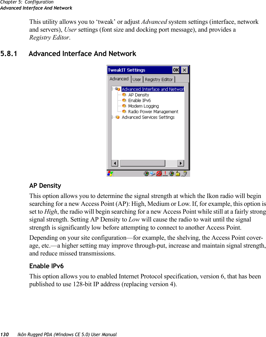 Chapter 5: ConfigurationAdvanced Interface And Network130 Ikôn Rugged PDA (Windows CE 5.0) User ManualThis utility allows you to ‘tweak’ or adjust Advanced system settings (interface, network and servers), User settings (font size and docking port message), and provides a Registry Editor.5.8.1 Advanced Interface And NetworkAP DensityThis option allows you to determine the signal strength at which the Ikon radio will begin searching for a new Access Point (AP): High, Medium or Low. If, for example, this option is set to High, the radio will begin searching for a new Access Point while still at a fairly strong signal strength. Setting AP Density to Low will cause the radio to wait until the signal strength is significantly low before attempting to connect to another Access Point.Depending on your site configuration—for example, the shelving, the Access Point cover-age, etc.—a higher setting may improve through-put, increase and maintain signal strength, and reduce missed transmissions.Enable IPv6This option allows you to enabled Internet Protocol specification, version 6, that has been published to use 128-bit IP address (replacing version 4).