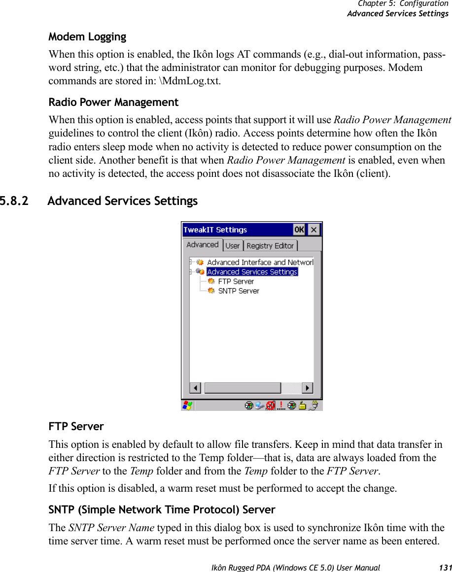 Chapter 5: ConfigurationAdvanced Services SettingsIkôn Rugged PDA (Windows CE 5.0) User Manual 131Modem LoggingWhen this option is enabled, the Ikôn logs AT commands (e.g., dial-out information, pass-word string, etc.) that the administrator can monitor for debugging purposes. Modem commands are stored in: \MdmLog.txt.Radio Power ManagementWhen this option is enabled, access points that support it will use Radio Power Management guidelines to control the client (Ikôn) radio. Access points determine how often the Ikôn radio enters sleep mode when no activity is detected to reduce power consumption on the client side. Another benefit is that when Radio Power Management is enabled, even when no activity is detected, the access point does not disassociate the Ikôn (client). 5.8.2 Advanced Services SettingsFTP ServerThis option is enabled by default to allow file transfers. Keep in mind that data transfer in either direction is restricted to the Temp folder—that is, data are always loaded from the FTP Server to the Temp  folder and from the Temp folder to the FTP Server.If this option is disabled, a warm reset must be performed to accept the change.SNTP (Simple Network Time Protocol) ServerThe SNTP Server Name typed in this dialog box is used to synchronize Ikôn time with the time server time. A warm reset must be performed once the server name as been entered.