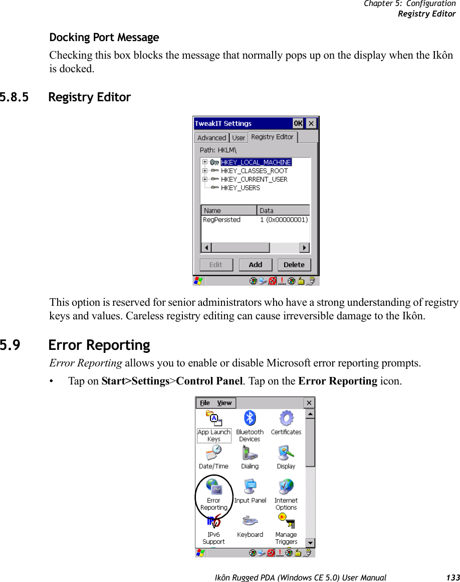 Chapter 5: ConfigurationRegistry EditorIkôn Rugged PDA (Windows CE 5.0) User Manual 133Docking Port MessageChecking this box blocks the message that normally pops up on the display when the Ikôn is docked.5.8.5 Registry EditorThis option is reserved for senior administrators who have a strong understanding of registry keys and values. Careless registry editing can cause irreversible damage to the Ikôn.5.9 Error ReportingError Reporting allows you to enable or disable Microsoft error reporting prompts.• Tap on Start&gt;Settings&gt;Control Panel. Tap on the Error Reporting icon.