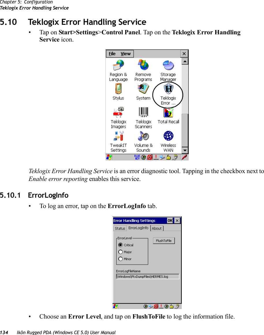 Chapter 5: ConfigurationTeklogix Error Handling Service134 Ikôn Rugged PDA (Windows CE 5.0) User Manual5.10 Teklogix Error Handling Service• Tap on Start&gt;Settings&gt;Control Panel. Tap on the Teklogix Error Handling Service icon.Teklogix Error Handling Service is an error diagnostic tool. Tapping in the checkbox next to Enable error reporting enables this service.5.10.1 ErrorLogInfo• To log an error, tap on the ErrorLogInfo tab.• Choose an Error Level, and tap on FlushToFile to log the information file.