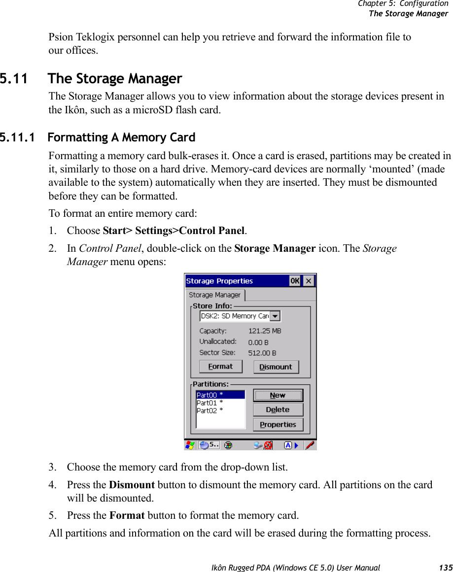 Chapter 5: ConfigurationThe Storage ManagerIkôn Rugged PDA (Windows CE 5.0) User Manual 135Psion Teklogix personnel can help you retrieve and forward the information file to our offices.5.11 The Storage ManagerThe Storage Manager allows you to view information about the storage devices present in the Ikôn, such as a microSD flash card.5.11.1 Formatting A Memory CardFormatting a memory card bulk-erases it. Once a card is erased, partitions may be created in it, similarly to those on a hard drive. Memory-card devices are normally ‘mounted’ (made available to the system) automatically when they are inserted. They must be dismounted before they can be formatted.To format an entire memory card:1. Choose Start&gt; Settings&gt;Control Panel. 2. In Control Panel, double-click on the Storage Manager icon. The Storage Manager menu opens:3. Choose the memory card from the drop-down list.4. Press the Dismount button to dismount the memory card. All partitions on the card will be dismounted.5. Press the Format button to format the memory card.All partitions and information on the card will be erased during the formatting process.