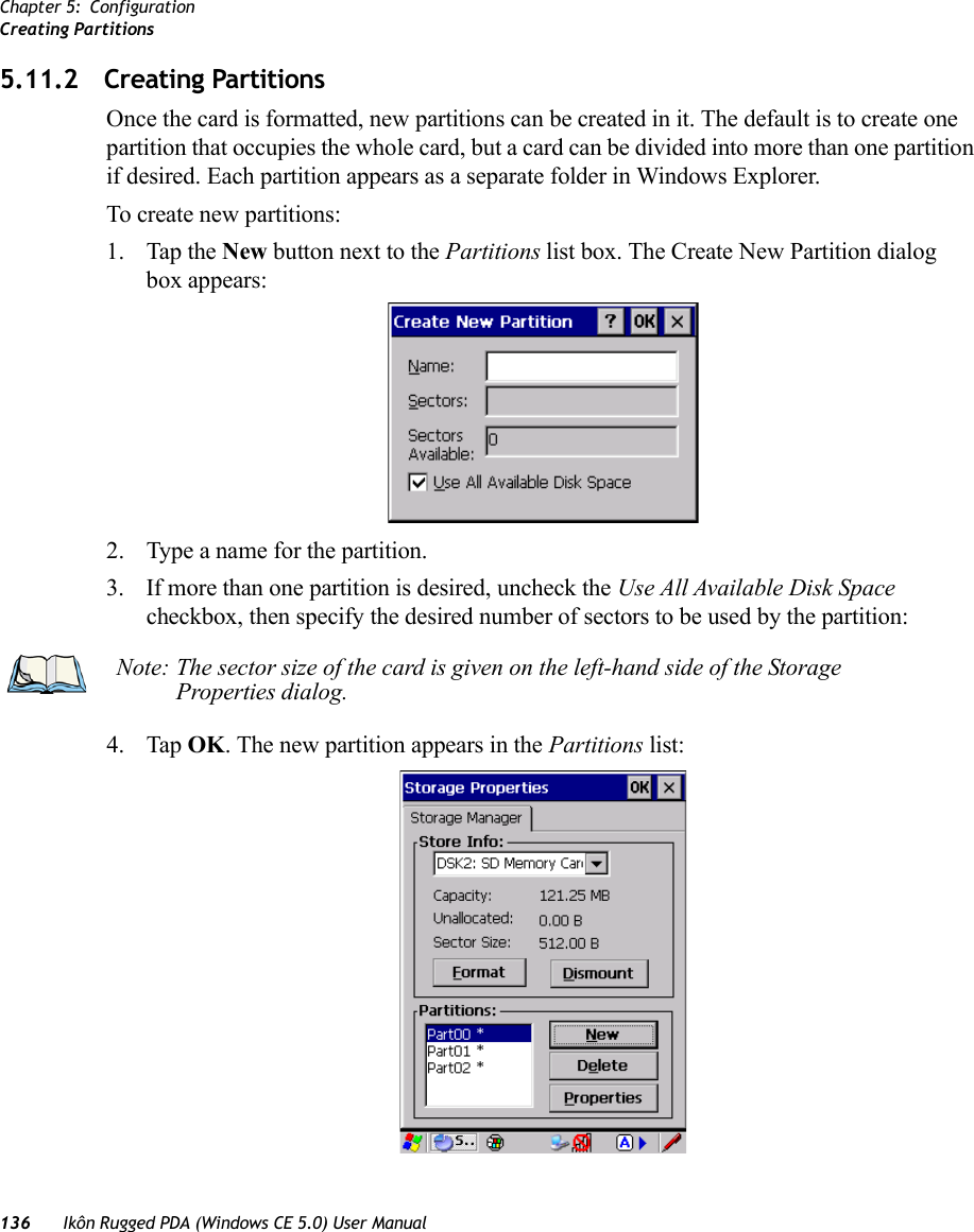 Chapter 5: ConfigurationCreating Partitions136 Ikôn Rugged PDA (Windows CE 5.0) User Manual5.11.2 Creating PartitionsOnce the card is formatted, new partitions can be created in it. The default is to create one partition that occupies the whole card, but a card can be divided into more than one partition if desired. Each partition appears as a separate folder in Windows Explorer.To create new partitions:1. Tap the New button next to the Partitions list box. The Create New Partition dialog box appears:2. Type a name for the partition. 3. If more than one partition is desired, uncheck the Use All Available Disk Space checkbox, then specify the desired number of sectors to be used by the partition:4. Tap OK. The new partition appears in the Partitions list:Note: The sector size of the card is given on the left-hand side of the Storage Properties dialog.