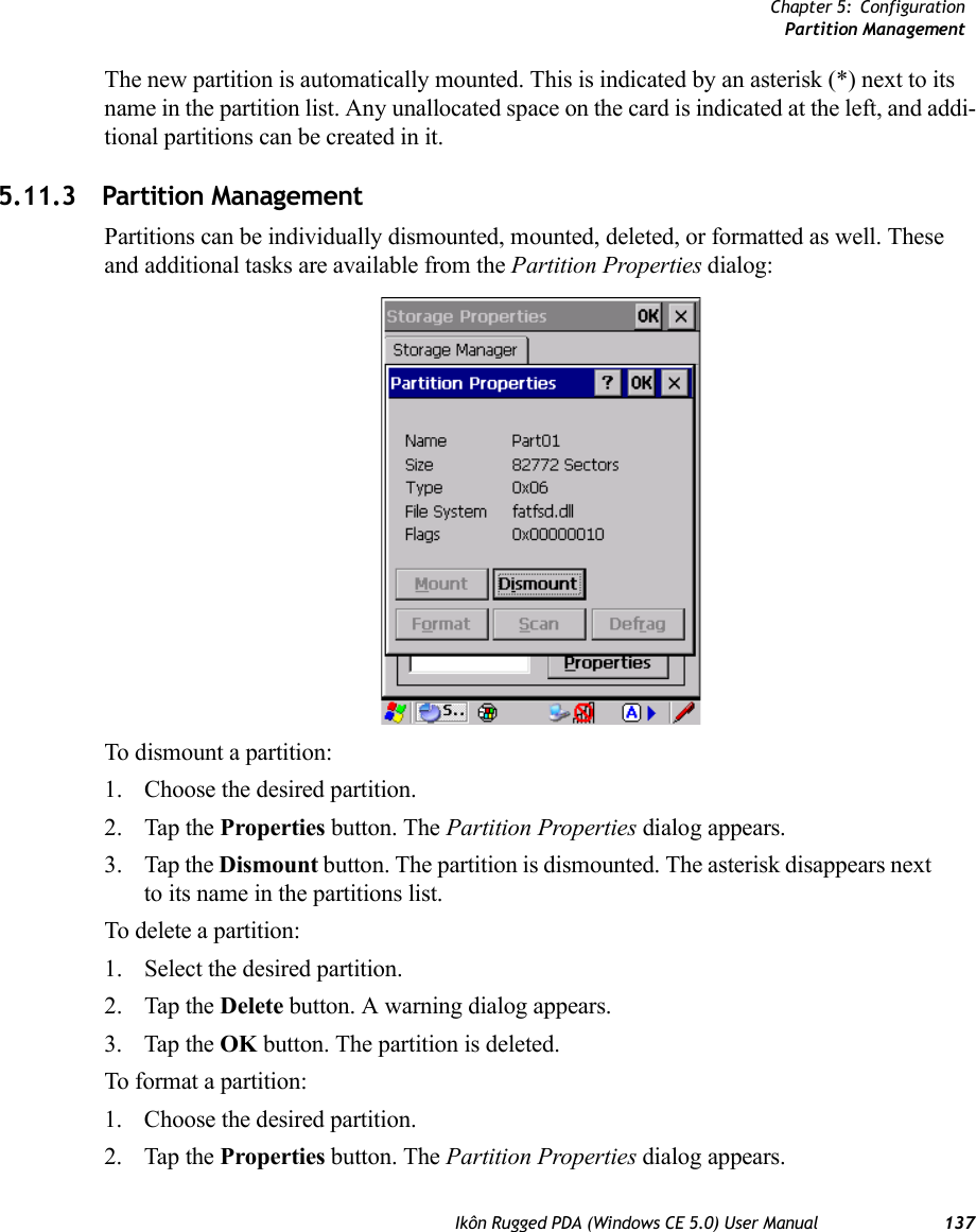 Chapter 5: ConfigurationPartition ManagementIkôn Rugged PDA (Windows CE 5.0) User Manual 137The new partition is automatically mounted. This is indicated by an asterisk (*) next to its name in the partition list. Any unallocated space on the card is indicated at the left, and addi-tional partitions can be created in it. 5.11.3 Partition ManagementPartitions can be individually dismounted, mounted, deleted, or formatted as well. These and additional tasks are available from the Partition Properties dialog:To dismount a partition:1. Choose the desired partition. 2. Tap the Properties button. The Partition Properties dialog appears.3. Tap the Dismount button. The partition is dismounted. The asterisk disappears next to its name in the partitions list.To delete a partition:1. Select the desired partition. 2. Tap the Delete button. A warning dialog appears.3. Tap the OK button. The partition is deleted.To format a partition:1. Choose the desired partition. 2. Tap the Properties button. The Partition Properties dialog appears.