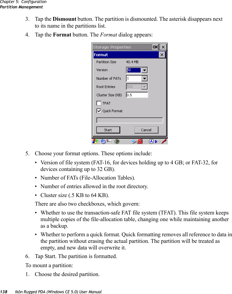 Chapter 5: ConfigurationPartition Management138 Ikôn Rugged PDA (Windows CE 5.0) User Manual3. Tap the Dismount button. The partition is dismounted. The asterisk disappears next to its name in the partitions list.4. Tap the Format button. The Format dialog appears: 5. Choose your format options. These options include:• Version of file system (FAT-16, for devices holding up to 4 GB; or FAT-32, for devices containing up to 32 GB).• Number of FATs (File-Allocation Tables).• Number of entries allowed in the root directory.• Cluster size (.5 KB to 64 KB).There are also two checkboxes, which govern:• Whether to use the transaction-safe FAT file system (TFAT). This file system keeps multiple copies of the file-allocation table, changing one while maintaining another as a backup.• Whether to perform a quick format. Quick formatting removes all reference to data in the partition without erasing the actual partition. The partition will be treated as empty, and new data will overwrite it.6. Tap Start. The partition is formatted. To mount a partition:1. Choose the desired partition. 