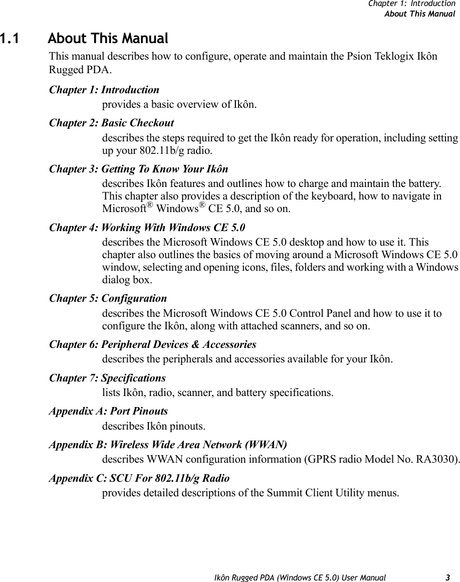 Chapter 1: IntroductionAbout This ManualIkôn Rugged PDA (Windows CE 5.0) User Manual 31.1 About This ManualThis manual describes how to configure, operate and maintain the Psion Teklogix Ikôn Rugged PDA.Chapter 1: Introductionprovides a basic overview of Ikôn.Chapter 2: Basic Checkoutdescribes the steps required to get the Ikôn ready for operation, including setting up your 802.11b/g radio.Chapter 3: Getting To Know Your Ikôndescribes Ikôn features and outlines how to charge and maintain the battery. This chapter also provides a description of the keyboard, how to navigate in Microsoft® Windows® CE 5.0, and so on.Chapter 4: Working With Windows CE 5.0describes the Microsoft Windows CE 5.0 desktop and how to use it. This chapter also outlines the basics of moving around a Microsoft Windows CE 5.0 window, selecting and opening icons, files, folders and working with a Windows dialog box.Chapter 5: Configurationdescribes the Microsoft Windows CE 5.0 Control Panel and how to use it to configure the Ikôn, along with attached scanners, and so on.Chapter 6: Peripheral Devices &amp; Accessoriesdescribes the peripherals and accessories available for your Ikôn.Chapter 7: Specificationslists Ikôn, radio, scanner, and battery specifications.Appendix A: Port Pinoutsdescribes Ikôn pinouts.Appendix B: Wireless Wide Area Network (WWAN)describes WWAN configuration information (GPRS radio Model No. RA3030).Appendix C: SCU For 802.11b/g Radioprovides detailed descriptions of the Summit Client Utility menus.