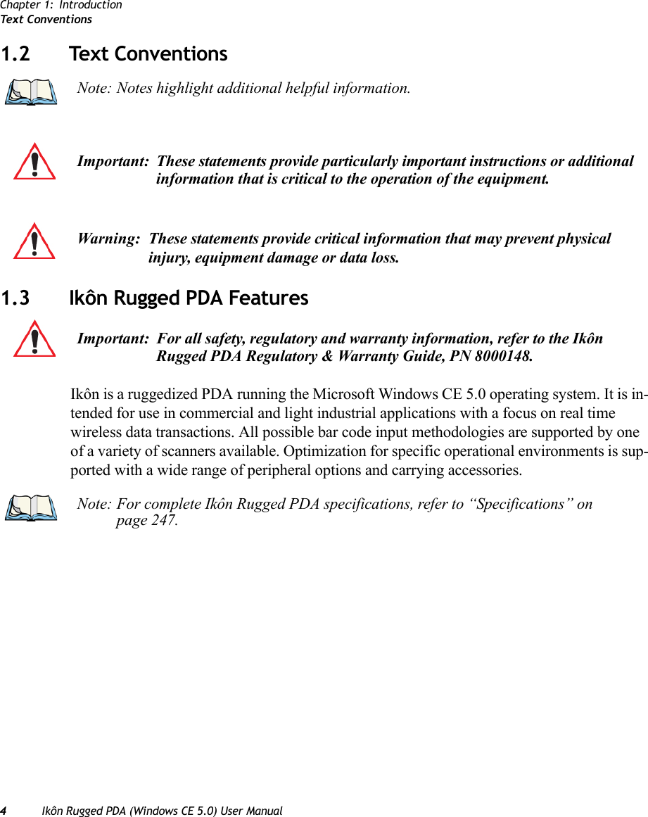 Chapter 1: IntroductionText Co n v e n ti o n s4Ikôn Rugged PDA (Windows CE 5.0) User Manual1.2 Text Conventions1.3 Ikôn Rugged PDA FeaturesIkôn is a ruggedized PDA running the Microsoft Windows CE 5.0 operating system. It is in-tended for use in commercial and light industrial applications with a focus on real time wireless data transactions. All possible bar code input methodologies are supported by one of a variety of scanners available. Optimization for specific operational environments is sup-ported with a wide range of peripheral options and carrying accessories.Note: Notes highlight additional helpful information.Important: These statements provide particularly important instructions or additional information that is critical to the operation of the equipment.Warning: These statements provide critical information that may prevent physical injury, equipment damage or data loss.Important: For all safety, regulatory and warranty information, refer to the Ikôn Rugged PDA Regulatory &amp; Warranty Guide, PN 8000148.Note: For complete Ikôn Rugged PDA specifications, refer to “Specifications” on page 247.