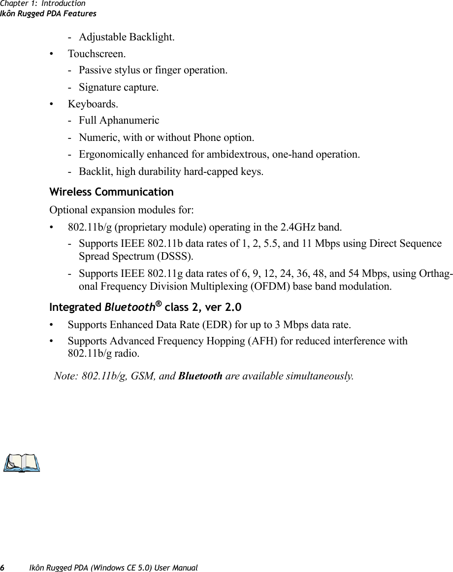 Chapter 1: IntroductionIkôn Rugged PDA Features6Ikôn Rugged PDA (Windows CE 5.0) User Manual- Adjustable Backlight.• Touchscreen.- Passive stylus or finger operation.- Signature capture.• Keyboards.- Full Aphanumeric - Numeric, with or without Phone option.- Ergonomically enhanced for ambidextrous, one-hand operation.- Backlit, high durability hard-capped keys.Wireless CommunicationOptional expansion modules for: • 802.11b/g (proprietary module) operating in the 2.4GHz band.- Supports IEEE 802.11b data rates of 1, 2, 5.5, and 11 Mbps using Direct Sequence Spread Spectrum (DSSS).- Supports IEEE 802.11g data rates of 6, 9, 12, 24, 36, 48, and 54 Mbps, using Orthag-onal Frequency Division Multiplexing (OFDM) base band modulation.Integrated Bluetooth® class 2, ver 2.0• Supports Enhanced Data Rate (EDR) for up to 3 Mbps data rate.• Supports Advanced Frequency Hopping (AFH) for reduced interference with 802.11b/g radio.Note: 802.11b/g, GSM, and Bluetooth are available simultaneously.