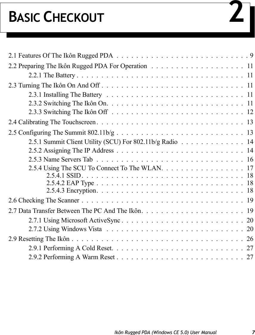 Ikôn Rugged PDA (Windows CE 5.0) User Manual 7BASIC CHECKOUT 22.1 Features Of The Ikôn Rugged PDA...........................92.2 Preparing The Ikôn Rugged PDA For Operation . ..................112.2.1 The Battery..................................112.3 Turning The Ikôn On And Off.............................112.3.1 Installing The Battery ............................112.3.2 Switching The Ikôn On. . . .........................112.3.3 Switching The Ikôn Off . . .........................122.4 Calibrating The Touchscreen..............................132.5 Configuring The Summit 802.11b/g..........................132.5.1 Summit Client Utility (SCU) For 802.11b/g Radio . ............142.5.2 Assigning The IP Address..........................142.5.3 Name Servers Tab..............................162.5.4 Using The SCU To Connect To The WLAN.................172.5.4.1 SSID.................................182.5.4.2 EAP Type..............................182.5.4.3 Encryption..............................182.6 Checking The Scanner.................................192.7 Data Transfer Between The PC And The Ikôn.....................192.7.1 Using Microsoft ActiveSync.........................202.7.2 Using Windows Vista ............................202.9 Resetting The Ikôn...................................262.9.1 Performing A Cold Reset...........................272.9.2 Performing A Warm Reset..........................27