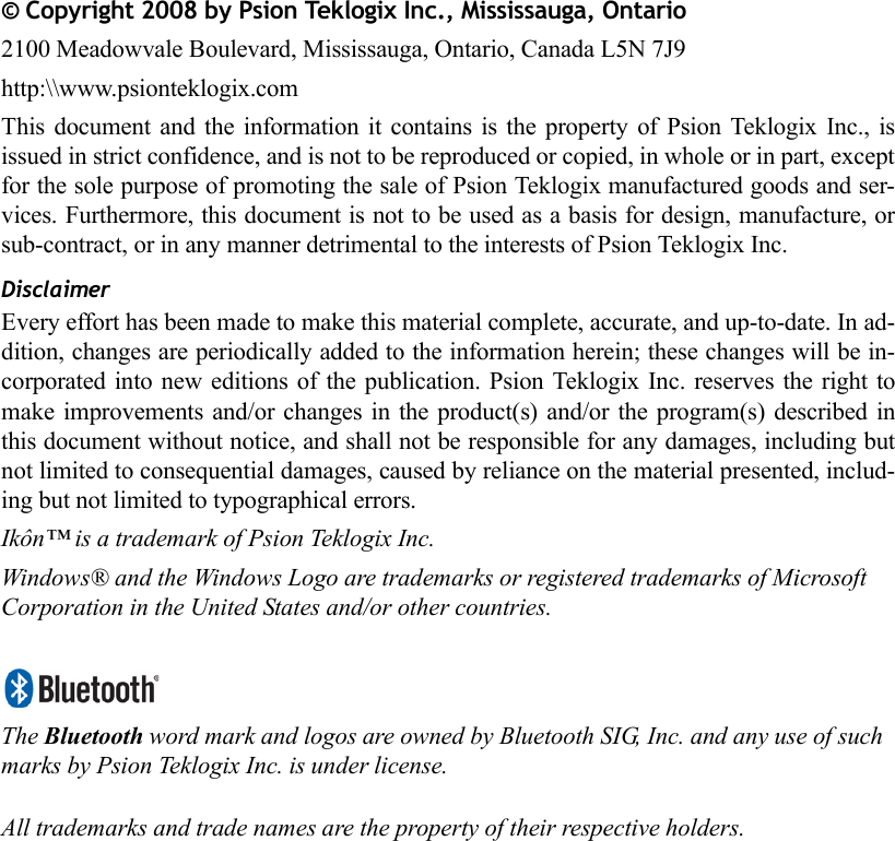 © Copyright 2008 by Psion Teklogix Inc., Mississauga, Ontario2100 Meadowvale Boulevard, Mississauga, Ontario, Canada L5N 7J9http:\\www.psionteklogix.comThis document and the information it contains is the property of Psion Teklogix Inc., isissued in strict confidence, and is not to be reproduced or copied, in whole or in part, exceptfor the sole purpose of promoting the sale of Psion Teklogix manufactured goods and ser-vices. Furthermore, this document is not to be used as a basis for design, manufacture, orsub-contract, or in any manner detrimental to the interests of Psion Teklogix Inc.DisclaimerEvery effort has been made to make this material complete, accurate, and up-to-date. In ad-dition, changes are periodically added to the information herein; these changes will be in-corporated into new editions of the publication. Psion Teklogix Inc. reserves the right tomake improvements and/or changes in the product(s) and/or the program(s) described inthis document without notice, and shall not be responsible for any damages, including butnot limited to consequential damages, caused by reliance on the material presented, includ-ing but not limited to typographical errors.Ikôn™ is a trademark of Psion Teklogix Inc.Windows® and the Windows Logo are trademarks or registered trademarks of Microsoft Corporation in the United States and/or other countries.The Bluetooth word mark and logos are owned by Bluetooth SIG, Inc. and any use of such marks by Psion Teklogix Inc. is under license.All trademarks and trade names are the property of their respective holders.