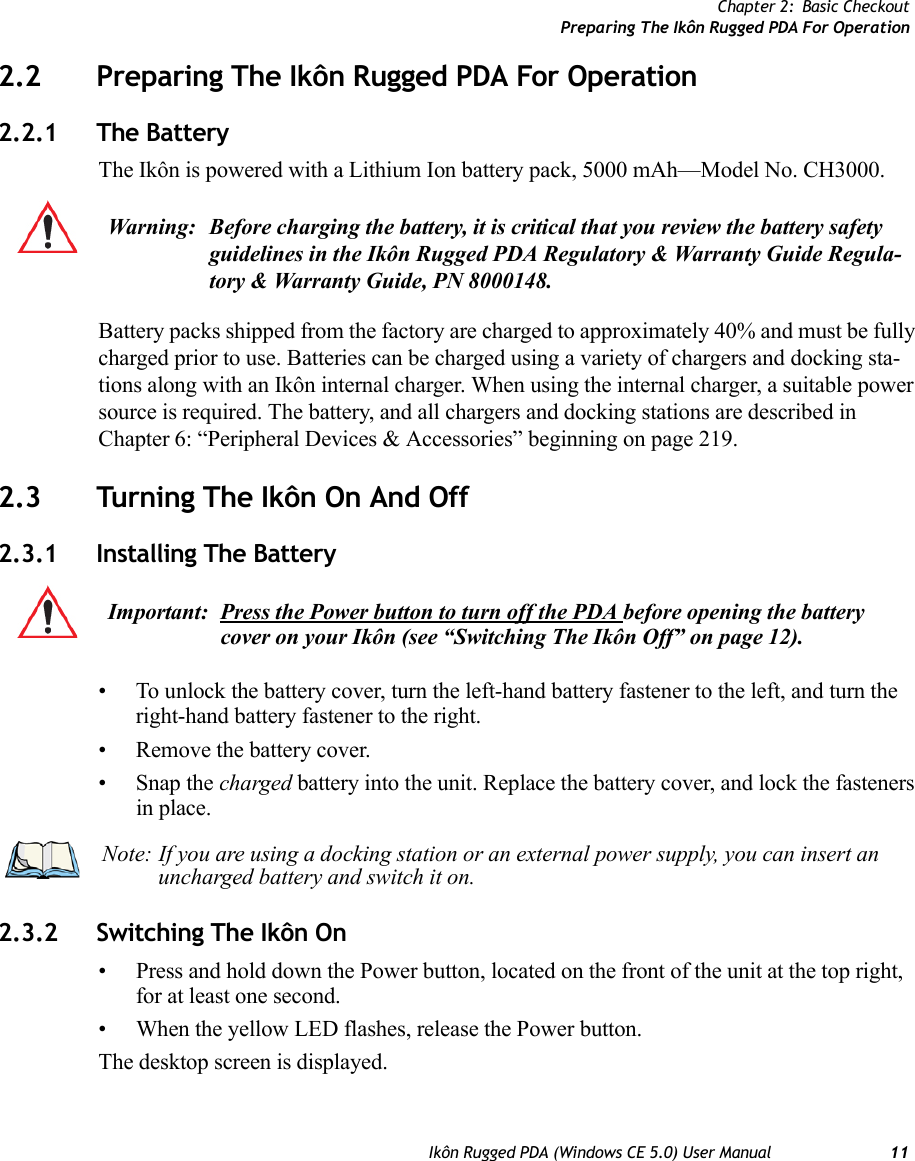 Chapter 2: Basic CheckoutPreparing The Ikôn Rugged PDA For OperationIkôn Rugged PDA (Windows CE 5.0) User Manual 112.2 Preparing The Ikôn Rugged PDA For Operation2.2.1 The BatteryThe Ikôn is powered with a Lithium Ion battery pack, 5000 mAh—Model No. CH3000.Battery packs shipped from the factory are charged to approximately 40% and must be fully charged prior to use. Batteries can be charged using a variety of chargers and docking sta-tions along with an Ikôn internal charger. When using the internal charger, a suitable power source is required. The battery, and all chargers and docking stations are described in Chapter 6: “Peripheral Devices &amp; Accessories” beginning on page 219.2.3 Turning The Ikôn On And Off2.3.1 Installing The Battery• To unlock the battery cover, turn the left-hand battery fastener to the left, and turn the right-hand battery fastener to the right. • Remove the battery cover.• Snap the charged battery into the unit. Replace the battery cover, and lock the fasteners in place.2.3.2 Switching The Ikôn On• Press and hold down the Power button, located on the front of the unit at the top right, for at least one second.• When the yellow LED flashes, release the Power button.The desktop screen is displayed.Warning: Before charging the battery, it is critical that you review the battery safety guidelines in the Ikôn Rugged PDA Regulatory &amp; Warranty Guide Regula-tory &amp; Warranty Guide, PN 8000148. Important: Press the Power button to turn off the PDA before opening the battery cover on your Ikôn (see “Switching The Ikôn Off” on page 12). Note: If you are using a docking station or an external power supply, you can insert an uncharged battery and switch it on.