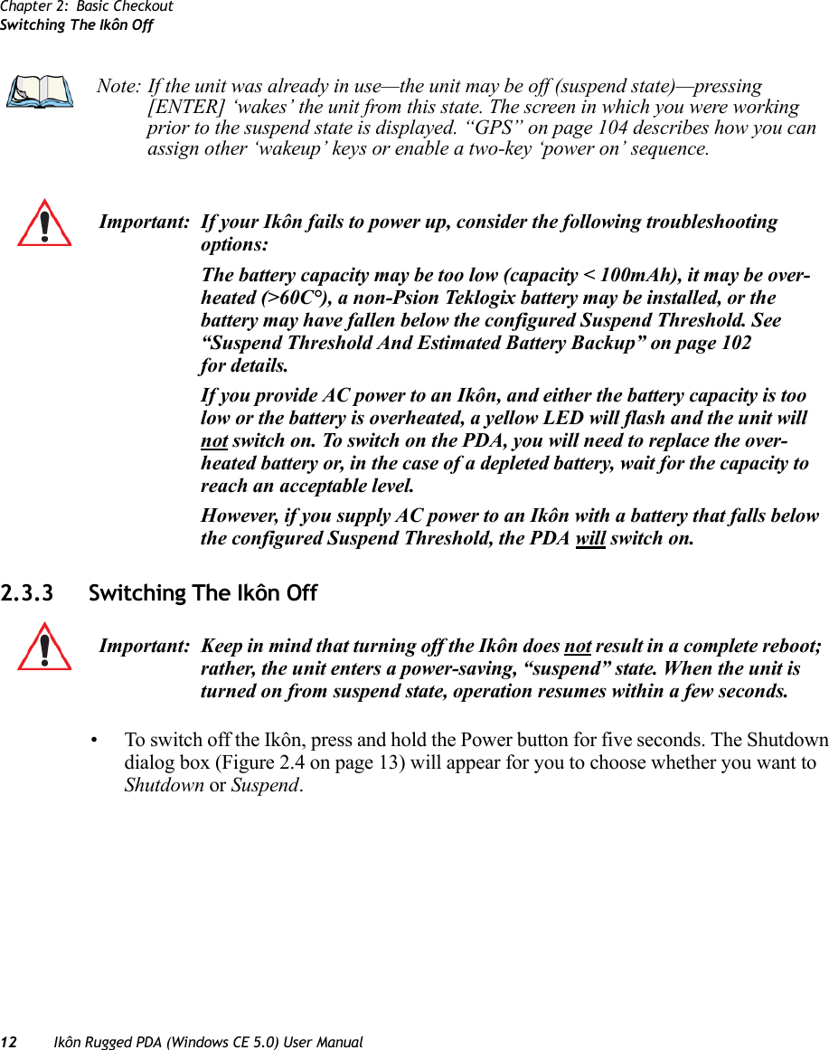 Chapter 2: Basic CheckoutSwitching The Ikôn Off12 Ikôn Rugged PDA (Windows CE 5.0) User Manual2.3.3 Switching The Ikôn Off• To switch off the Ikôn, press and hold the Power button for five seconds. The Shutdown dialog box (Figure 2.4 on page 13) will appear for you to choose whether you want to Shutdown or Suspend. Note: If the unit was already in use—the unit may be off (suspend state)—pressing [ENTER] ‘wakes’ the unit from this state. The screen in which you were working prior to the suspend state is displayed. “GPS” on page 104 describes how you can assign other ‘wakeup’ keys or enable a two-key ‘power on’ sequence.Important: If your Ikôn fails to power up, consider the following troubleshooting options:The battery capacity may be too low (capacity &lt; 100mAh), it may be over-heated (&gt;60C°), a non-Psion Teklogix battery may be installed, or the battery may have fallen below the configured Suspend Threshold. See “Suspend Threshold And Estimated Battery Backup” on page 102 for details.If you provide AC power to an Ikôn, and either the battery capacity is too low or the battery is overheated, a yellow LED will flash and the unit will not switch on. To switch on the PDA, you will need to replace the over-heated battery or, in the case of a depleted battery, wait for the capacity to reach an acceptable level.However, if you supply AC power to an Ikôn with a battery that falls below the configured Suspend Threshold, the PDA will switch on.Important: Keep in mind that turning off the Ikôn does not result in a complete reboot; rather, the unit enters a power-saving, “suspend” state. When the unit is turned on from suspend state, operation resumes within a few seconds.