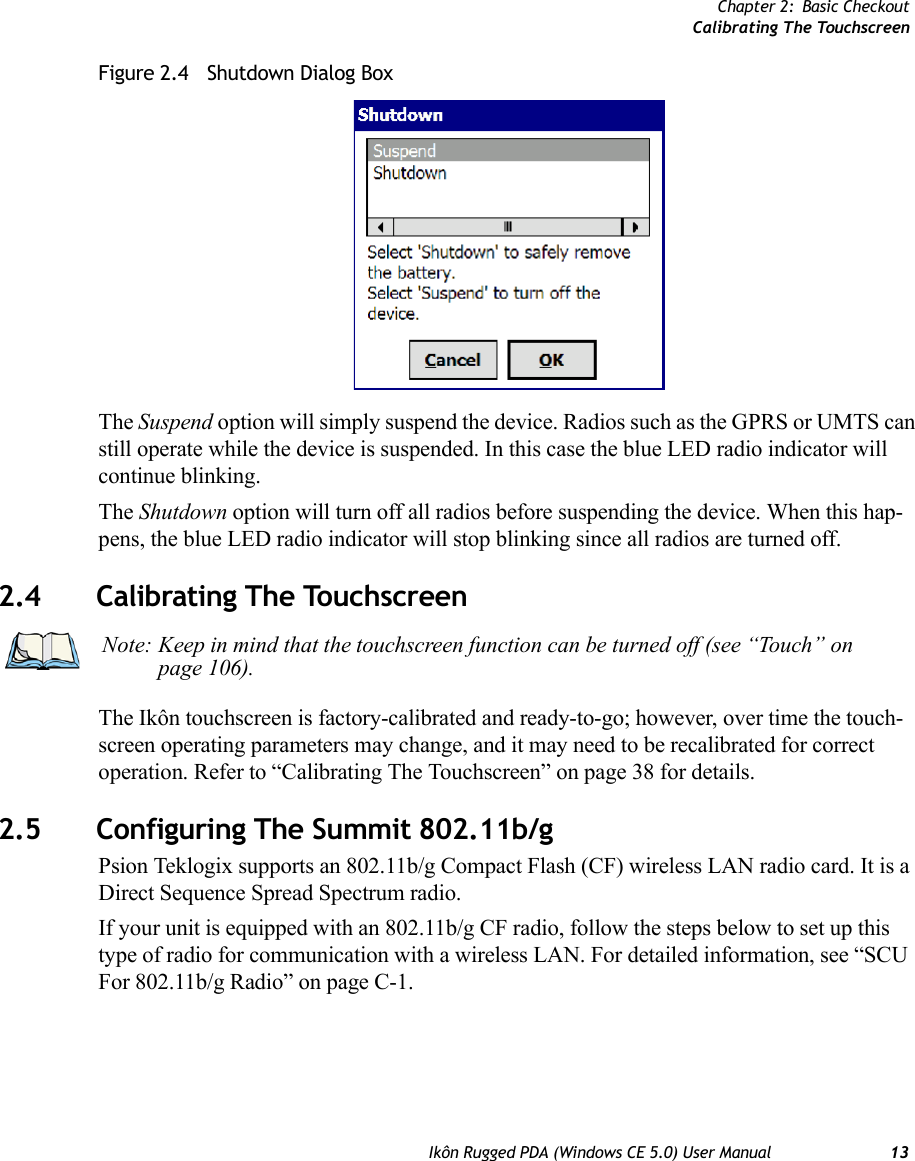 Chapter 2: Basic CheckoutCalibrating The TouchscreenIkôn Rugged PDA (Windows CE 5.0) User Manual 13Figure 2.4   Shutdown Dialog BoxThe Suspend option will simply suspend the device. Radios such as the GPRS or UMTS can still operate while the device is suspended. In this case the blue LED radio indicator will continue blinking.The Shutdown option will turn off all radios before suspending the device. When this hap-pens, the blue LED radio indicator will stop blinking since all radios are turned off.2.4 Calibrating The TouchscreenThe Ikôn touchscreen is factory-calibrated and ready-to-go; however, over time the touch-screen operating parameters may change, and it may need to be recalibrated for correct operation. Refer to “Calibrating The Touchscreen” on page 38 for details.2.5 Configuring The Summit 802.11b/gPsion Teklogix supports an 802.11b/g Compact Flash (CF) wireless LAN radio card. It is a Direct Sequence Spread Spectrum radio.If your unit is equipped with an 802.11b/g CF radio, follow the steps below to set up this type of radio for communication with a wireless LAN. For detailed information, see “SCU For 802.11b/g Radio” on page C-1.Note: Keep in mind that the touchscreen function can be turned off (see “Touch” on page 106).