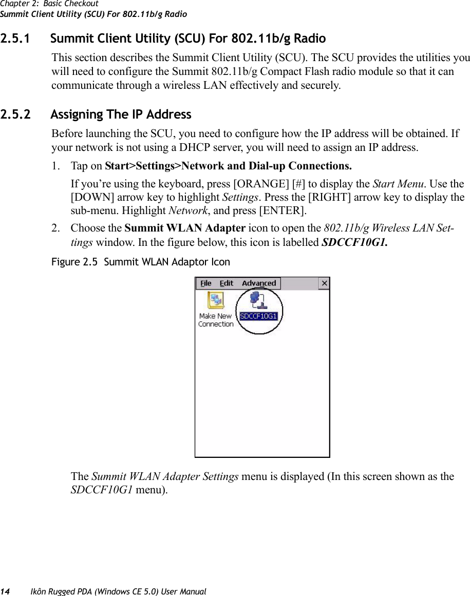 Chapter 2: Basic CheckoutSummit Client Utility (SCU) For 802.11b/g Radio14 Ikôn Rugged PDA (Windows CE 5.0) User Manual2.5.1 Summit Client Utility (SCU) For 802.11b/g RadioThis section describes the Summit Client Utility (SCU). The SCU provides the utilities you will need to configure the Summit 802.11b/g Compact Flash radio module so that it can communicate through a wireless LAN effectively and securely. 2.5.2 Assigning The IP AddressBefore launching the SCU, you need to configure how the IP address will be obtained. If your network is not using a DHCP server, you will need to assign an IP address.1. Tap on Start&gt;Settings&gt;Network and Dial-up Connections. If you’re using the keyboard, press [ORANGE] [#] to display the Start Menu. Use the [DOWN] arrow key to highlight Settings. Press the [RIGHT] arrow key to display the sub-menu. Highlight Network, and press [ENTER].2. Choose the Summit WLAN Adapter icon to open the 802.11b/g Wireless LAN Set-tings window. In the figure below, this icon is labelled SDCCF10G1.Figure 2.5  Summit WLAN Adaptor IconThe Summit WLAN Adapter Settings menu is displayed (In this screen shown as the SDCCF10G1 menu). 