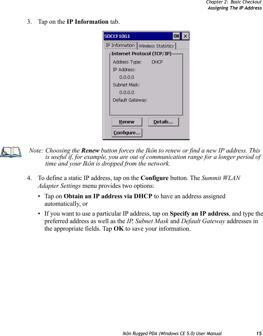 Chapter 2: Basic CheckoutAssigning The IP AddressIkôn Rugged PDA (Windows CE 5.0) User Manual 153. Tap on the IP Information tab.4. To define a static IP address, tap on the Configure button. The Summit WLAN Adapter Settings menu provides two options: • Tap on Obtain an IP address via DHCP to have an address assigned automatically, or• If you want to use a particular IP address, tap on Specify an IP address, and type the preferred address as well as the IP, Subnet Mask and Default Gateway addresses in the appropriate fields. Tap OK to save your information.Note: Choosing the Renew button forces the Ikôn to renew or find a new IP address. This is useful if, for example, you are out of communication range for a longer period of time and your Ikôn is dropped from the network.