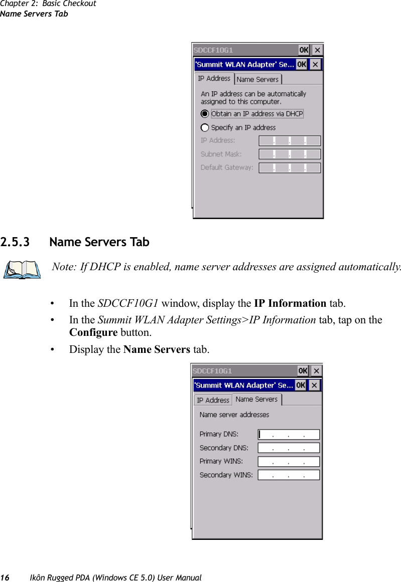 Chapter 2: Basic CheckoutName Servers Tab16 Ikôn Rugged PDA (Windows CE 5.0) User Manual2.5.3 Name Servers Tab•In the SDCCF10G1 window, display the IP Information tab.•In the Summit WLAN Adapter Settings&gt;IP Information tab, tap on the Configure button.• Display the Name Servers tab.Note: If DHCP is enabled, name server addresses are assigned automatically.