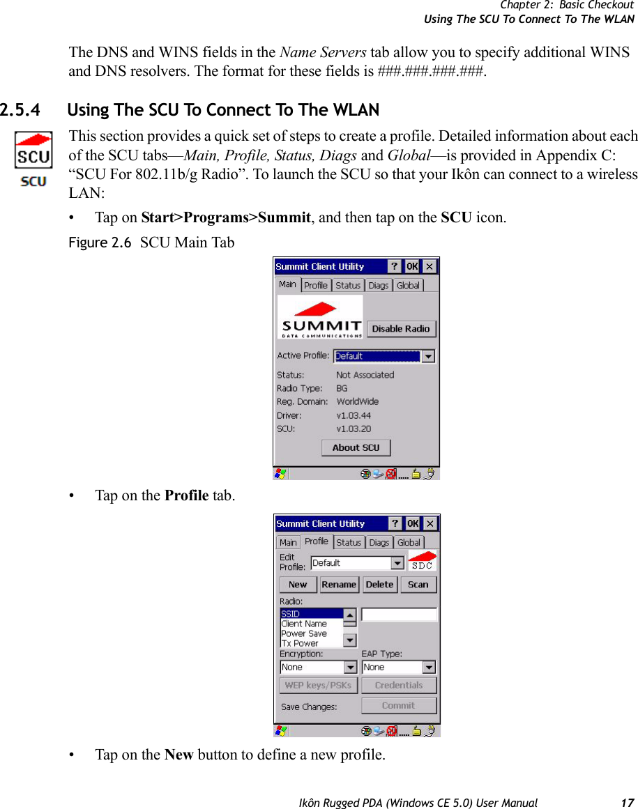 Chapter 2: Basic CheckoutUsing The SCU To Connect To The WLANIkôn Rugged PDA (Windows CE 5.0) User Manual 17The DNS and WINS fields in the Name Servers tab allow you to specify additional WINS and DNS resolvers. The format for these fields is ###.###.###.###.2.5.4 Using The SCU To Connect To The WLANThis section provides a quick set of steps to create a profile. Detailed information about each of the SCU tabs—Main, Profile, Status, Diags and Global—is provided in Appendix C: “SCU For 802.11b/g Radio”. To launch the SCU so that your Ikôn can connect to a wireless LAN:• Tap on Start&gt;Programs&gt;Summit, and then tap on the SCU icon.Figure 2.6  SCU Main Tab• Tap on the Profile tab.• Tap on the New button to define a new profile.