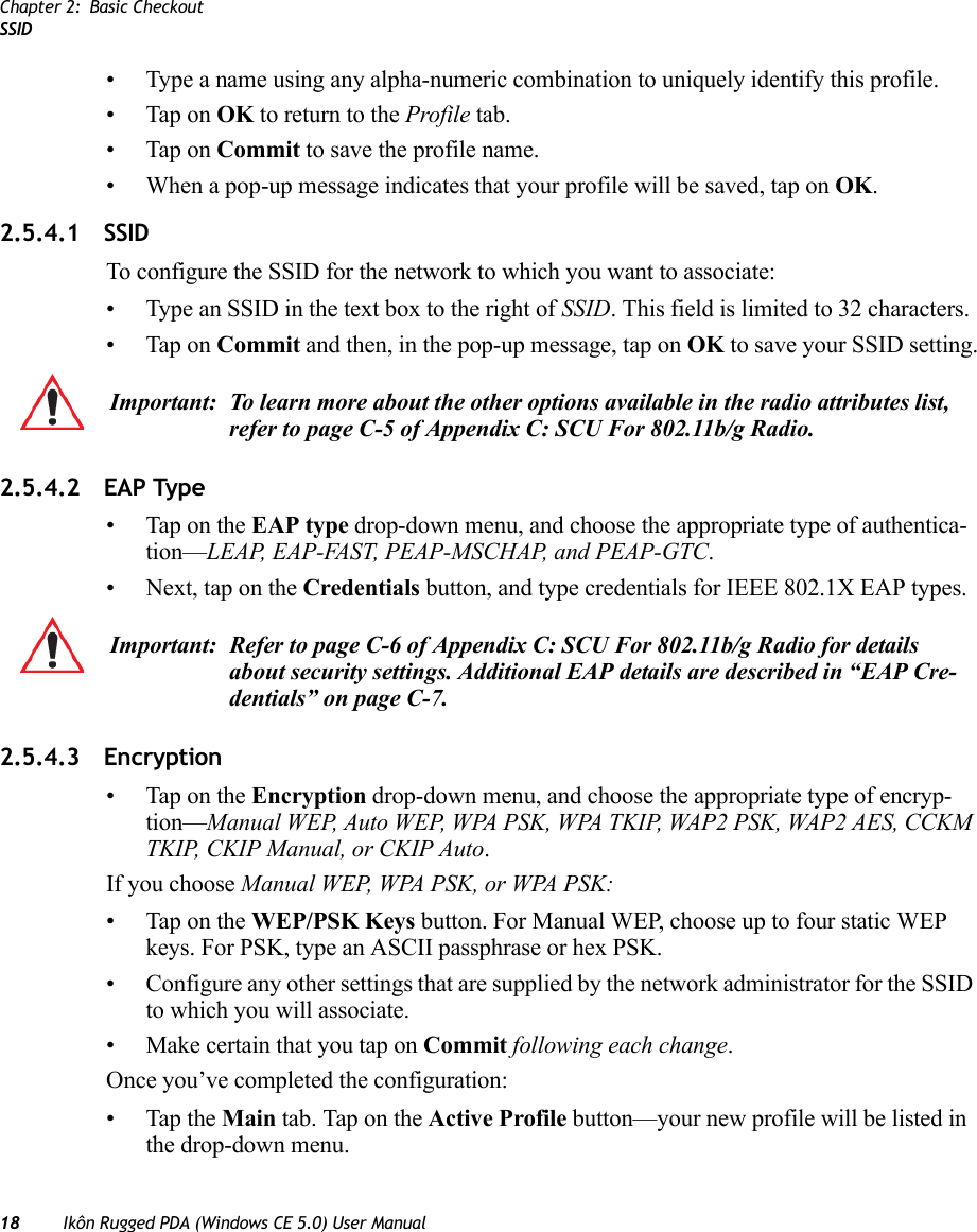 Chapter 2: Basic CheckoutSSID18 Ikôn Rugged PDA (Windows CE 5.0) User Manual• Type a name using any alpha-numeric combination to uniquely identify this profile.• Tap on OK to return to the Profile tab.• Tap on Commit to save the profile name.• When a pop-up message indicates that your profile will be saved, tap on OK.2.5.4.1 SSID To configure the SSID for the network to which you want to associate:• Type an SSID in the text box to the right of SSID. This field is limited to 32 characters. • Tap on Commit and then, in the pop-up message, tap on OK to save your SSID setting.2.5.4.2 EAP Type• Tap on the EAP type drop-down menu, and choose the appropriate type of authentica-tion—LEAP, EAP-FAST, PEAP-MSCHAP, and PEAP-GTC.• Next, tap on the Credentials button, and type credentials for IEEE 802.1X EAP types.2.5.4.3 Encryption• Tap on the Encryption drop-down menu, and choose the appropriate type of encryp-tion—Manual WEP, Auto WEP, WPA PSK, WPA TKIP, WAP2 PSK, WAP2 AES, CCKM TKIP, CKIP Manual, or CKIP Auto.If you choose Manual WEP, WPA PSK, or WPA PSK:• Tap on the WEP/PSK Keys button. For Manual WEP, choose up to four static WEP keys. For PSK, type an ASCII passphrase or hex PSK.• Configure any other settings that are supplied by the network administrator for the SSID to which you will associate. • Make certain that you tap on Commit following each change.Once you’ve completed the configuration:• Tap the Main tab. Tap on the Active Profile button—your new profile will be listed in the drop-down menu. Important: To learn more about the other options available in the radio attributes list, refer to page C-5 of Appendix C: SCU For 802.11b/g Radio.Important: Refer to page C-6 of Appendix C: SCU For 802.11b/g Radio for details about security settings. Additional EAP details are described in “EAP Cre-dentials” on page C-7.