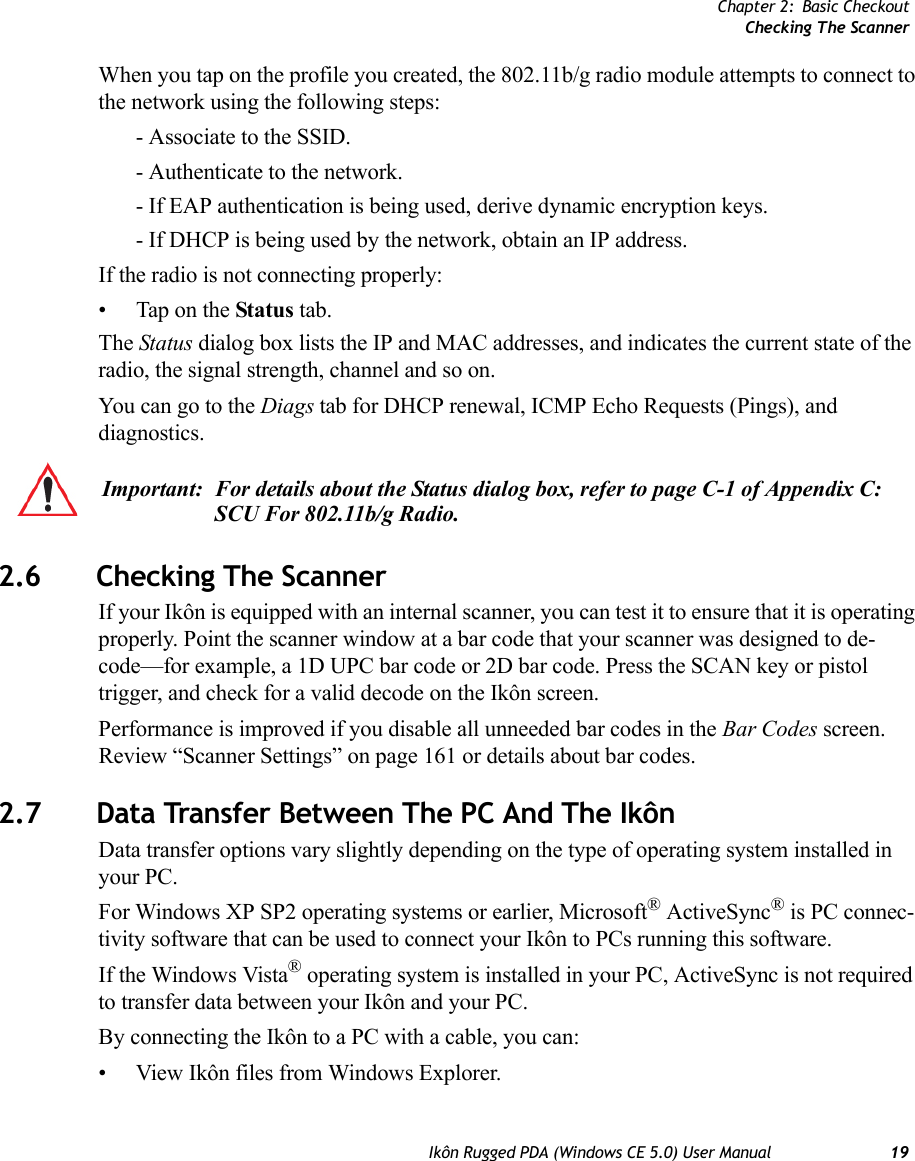 Chapter 2: Basic CheckoutChecking The ScannerIkôn Rugged PDA (Windows CE 5.0) User Manual 19When you tap on the profile you created, the 802.11b/g radio module attempts to connect to the network using the following steps:- Associate to the SSID.- Authenticate to the network. - If EAP authentication is being used, derive dynamic encryption keys.- If DHCP is being used by the network, obtain an IP address.If the radio is not connecting properly:• Tap on the Status tab.The Status dialog box lists the IP and MAC addresses, and indicates the current state of the radio, the signal strength, channel and so on. You can go to the Diags tab for DHCP renewal, ICMP Echo Requests (Pings), and diagnostics.2.6 Checking The ScannerIf your Ikôn is equipped with an internal scanner, you can test it to ensure that it is operating properly. Point the scanner window at a bar code that your scanner was designed to de-code—for example, a 1D UPC bar code or 2D bar code. Press the SCAN key or pistol trigger, and check for a valid decode on the Ikôn screen.Performance is improved if you disable all unneeded bar codes in the Bar Codes screen. Review “Scanner Settings” on page 161 or details about bar codes.2.7 Data Transfer Between The PC And The IkônData transfer options vary slightly depending on the type of operating system installed in your PC. For Windows XP SP2 operating systems or earlier, Microsoft® ActiveSync® is PC connec-tivity software that can be used to connect your Ikôn to PCs running this software. If the Windows Vista® operating system is installed in your PC, ActiveSync is not required to transfer data between your Ikôn and your PC.By connecting the Ikôn to a PC with a cable, you can:• View Ikôn files from Windows Explorer.Important: For details about the Status dialog box, refer to page C-1 of Appendix C: SCU For 802.11b/g Radio.