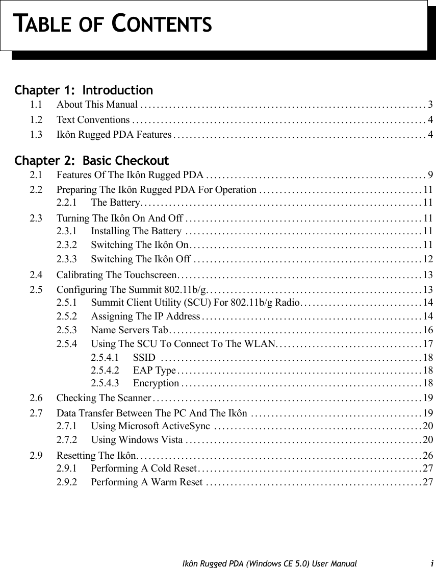 TABLE OF CONTENTSIkôn Rugged PDA (Windows CE 5.0) User Manual iChapter 1:  Introduction1.1 About This Manual......................................................................31.2 Text Conventions........................................................................41.3 Ikôn Rugged PDA Features . .............................................................4Chapter 2:  Basic Checkout2.1 Features Of The Ikôn Rugged PDA ......................................................92.2 Preparing The Ikôn Rugged PDA For Operation ........................................112.2.1 The Battery.....................................................................112.3 Turning The Ikôn On And Off ..........................................................112.3.1 Installing The Battery ..........................................................112.3.2 Switching The Ikôn On.........................................................112.3.3 Switching The Ikôn Off ........................................................122.4 Calibrating The Touchscreen............................................................132.5 Configuring The Summit 802.11b/g.....................................................132.5.1 Summit Client Utility (SCU) For 802.11b/g Radio. . . ...........................142.5.2 Assigning The IP Address......................................................142.5.3 Name Servers Tab..............................................................162.5.4 Using The SCU To Connect To The WLAN....................................172.5.4.1 SSID ................................................................182.5.4.2 EAP Type............................................................182.5.4.3 Encryption...........................................................182.6 Checking The Scanner..................................................................192.7 Data Transfer Between The PC And The Ikôn ..........................................192.7.1 Using Microsoft ActiveSync ...................................................202.7.2 Using Windows Vista ..........................................................202.9 Resetting The Ikôn......................................................................262.9.1 Performing A Cold Reset.......................................................272.9.2 Performing A Warm Reset .....................................................27