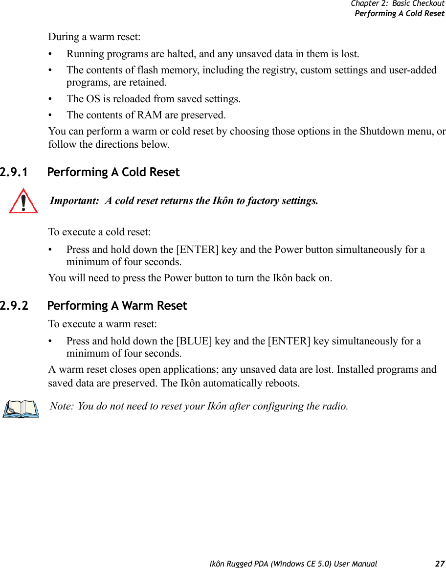 Chapter 2: Basic CheckoutPerforming A Cold ResetIkôn Rugged PDA (Windows CE 5.0) User Manual 27During a warm reset:• Running programs are halted, and any unsaved data in them is lost.• The contents of flash memory, including the registry, custom settings and user-added programs, are retained.• The OS is reloaded from saved settings.• The contents of RAM are preserved.You can perform a warm or cold reset by choosing those options in the Shutdown menu, or follow the directions below.2.9.1 Performing A Cold ResetTo execute a cold reset:• Press and hold down the [ENTER] key and the Power button simultaneously for a minimum of four seconds.You will need to press the Power button to turn the Ikôn back on.2.9.2 Performing A Warm ResetTo execute a warm reset:• Press and hold down the [BLUE] key and the [ENTER] key simultaneously for a minimum of four seconds.A warm reset closes open applications; any unsaved data are lost. Installed programs and saved data are preserved. The Ikôn automatically reboots.Important: A cold reset returns the Ikôn to factory settings.Note: You do not need to reset your Ikôn after configuring the radio.