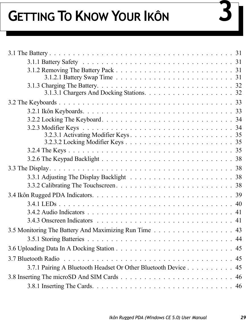 Ikôn Rugged PDA (Windows CE 5.0) User Manual 29GETTING TO KNOW YOUR IKÔN 33.1 The Battery.......................................313.1.1 Battery Safety ................................313.1.2 Removing The Battery Pack.........................313.1.2.1 Battery Swap Time.........................313.1.3 Charging The Battery.............................323.1.3.1 Chargers And Docking Stations...................323.2 The Keyboards.....................................333.2.1 Ikôn Keyboards. ...............................333.2.2 Locking The Keyboard. . . .........................343.2.3 Modifier Keys................................343.2.3.1 Activating Modifier Keys......................353.2.3.2 Locking Modifier Keys.......................353.2.4 The Keys...................................353.2.6 The Keypad Backlight............................383.3 The Display.......................................383.3.1 Adjusting The Display Backlight ......................383.3.2 Calibrating The Touchscreen.........................383.4 Ikôn Rugged PDA Indicators..............................393.4.1 LEDs.....................................403.4.2 Audio Indicators...............................413.4.3 Onscreen Indicators .............................413.5 Monitoring The Battery And Maximizing Run Time.................433.5.1 Storing Batteries...............................443.6 Uploading Data In A Docking Station.........................453.7 Bluetooth Radio ....................................453.7.1 Pairing A Bluetooth Headset Or Other Bluetooth Device..........453.8 Inserting The microSD And SIM Cards........................463.8.1 Inserting The Cards..............................46