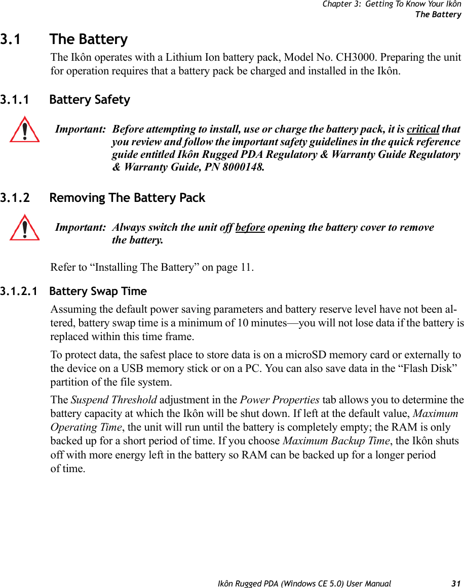 Chapter 3: Getting To Know Your IkônThe BatteryIkôn Rugged PDA (Windows CE 5.0) User Manual 313.1 The BatteryThe Ikôn operates with a Lithium Ion battery pack, Model No. CH3000. Preparing the unit for operation requires that a battery pack be charged and installed in the Ikôn.3.1.1 Battery Safety3.1.2 Removing The Battery PackRefer to “Installing The Battery” on page 11.3.1.2.1 Battery Swap TimeAssuming the default power saving parameters and battery reserve level have not been al-tered, battery swap time is a minimum of 10 minutes—you will not lose data if the battery is replaced within this time frame.To protect data, the safest place to store data is on a microSD memory card or externally to the device on a USB memory stick or on a PC. You can also save data in the “Flash Disk” partition of the file system.The Suspend Threshold adjustment in the Power Properties tab allows you to determine the battery capacity at which the Ikôn will be shut down. If left at the default value, Maximum Operating Time, the unit will run until the battery is completely empty; the RAM is only backed up for a short period of time. If you choose Maximum Backup Time, the Ikôn shuts off with more energy left in the battery so RAM can be backed up for a longer period of time.Important: Before attempting to install, use or charge the battery pack, it is critical that you review and follow the important safety guidelines in the quick reference guide entitled Ikôn Rugged PDA Regulatory &amp; Warranty Guide Regulatory &amp; Warranty Guide, PN 8000148.Important: Always switch the unit off before opening the battery cover to remove the battery. 